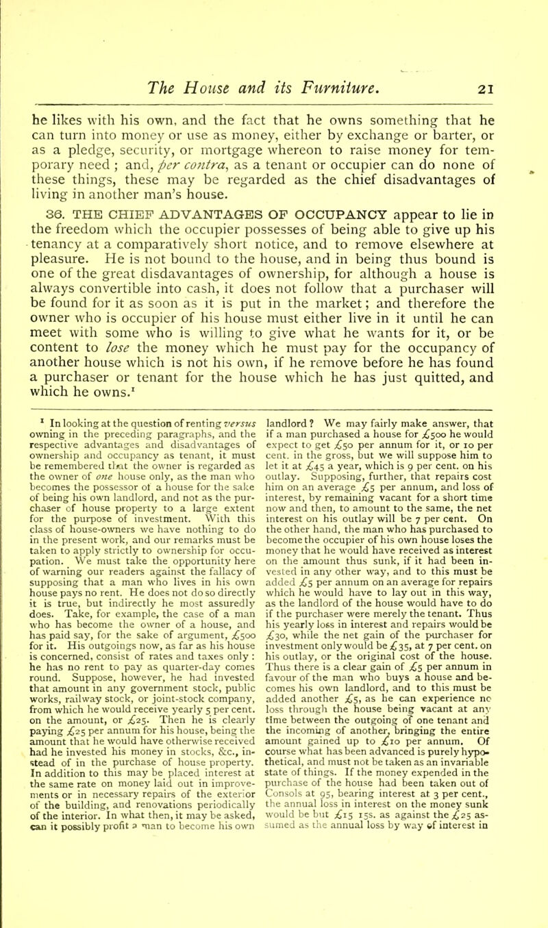 he likes with his own, and the fact that he owns something that he can turn into money or use as money, either by exchange or barter, or as a pledge, security, or mortgage whereon to raise money for tem- porary need ; and, per contra, as a tenant or occupier can do none of these things, these may be regarded as the chief disadvantages of living in another man’s house. 36. THE CHIEF ADVANTAGES OF OCCUPANCY appear to lie in the freedom which the occupier possesses of being able to give up his tenancy at a comparatively short notice, and to remove elsewhere at pleasure. He is not bound to the house, and in being thus bound is one of the great disdavantages of ownership, for although a house is always convertible into cash, it does not follow that a purchaser will be found for it as soon as it is put in the market; and therefore the owner who is occupier of his house must either live in it until he can meet with some who is willing to give what he wants for it, or be content to lose the money which he must pay for the occupancy of another house which is not his own, if he remove before he has found a purchaser or tenant for the house which he has just quitted, and which he owns.1 1 In looking at the question of renting versus owning in the preceding paragraphs, and the respective advantages and disadvantages of ownership and occupancy as tenant, it must be remembered that the owner is regarded as the owner of one house only, as the man who becomes the possessor of a house for the sake of being his own landlord, and not as the pur- chaser of house property to a large extent for the purpose of investment. With this class of house-owners we have nothing to do in the present work, and our remarks must be taken to apply strictly to ownership for occu- pation. We must take the opportunity here of warning our readers against the fallacy of supposing that a man who lives in his own house pays no rent. He does not do so directly it is true, but indirectly he most assuredly does. Take, for example, the case of a man who has become the owner of a house, and has paid say, for the sake of argument, ^500 for it. His outgoings now, as far as his house is concerned, consist of rates and taxes only : he has no rent to pay as quarter-day comes round. Suppose, however, he had invested that amount in any government stock, public works, railway stock, or joint-stock company, from which he would receive yearly 5 per cent, on the amount, or ^25. Then he is clearly paying ^25 per annum for his house, being the amount that he would have otherwise received had he invested his money in stocks, &c., in- stead of in the purchase of house property. In addition to this may be placed interest at the same rate on money laid out in improve- ments or in necessary repairs of the exterior of the building, and renovations periodically of the interior. In what then, it may be asked, can it possibly profit a man to become his own landlord ? We may fairly make answer, that if a man purchased a house for ,£500 he would expect to get £50 per annum for it, or 10 per cent, in the gross, but we will suppose him to let it at ^45 a year, which is 9 per cent, on his outlay. Supposing, further, that repairs cost him on an average £5 per annum, and loss of interest, by remaining vacant for a short time now and then, to amount to the same, the net interest on his outlay will be 7 per cent. On the other hand, the man who has purchased to become the occupier of his own house loses the money that he would have received as interest on the amount thus sunk, if it had been in- vested in any other way, and to this must be added £5 per annum on an average for repairs which he would have to lay out in this way, as the landlord of the house would have to do if the purchaser were merely the tenant. Thus his yearly loss in interest and repairs would be ^30, while the net gain of the purchaser for investment only would be £35, at 7 per cent, on his outlay, or the original cost of the house. Thus there is a clear gain of £5 per annum in favour of the man who buys a house and be- comes his own landlord, and to this must be added another ^5, as he can experience no loss through the house being vacant at any time between the outgoing o? one tenant and the incoming of another, bringing the entire amount gained up to £10 per annum. Of course what has been advanced is purely hypo- thetical, and must not be taken as an invariable state of things. If the money expended in the purchase of the house had been taken out of Consols at 95, bearing interest at 3 per cent., the annual loss in interest on the money sunk would be but ,£15 15s. as against the £25 as- sumed as the annual loss by way ©f interest in