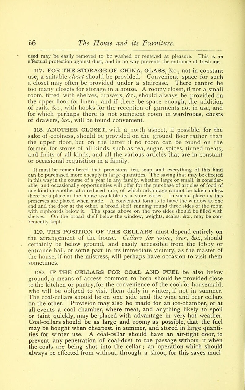 used may be easily removed to be washed or renewed at pleasure. This is an effectual protection against dust, and in no way prevents the entrance of fresh air. 117. FOR THE STORAGE OF CHINA. GLASS, &c., not in constant use, a suitable closet should be provided. Convenient space for such a closet may often be provided under a staircase. There cannot be too many closets for storage in a house. A roomy closet, if not a small room, fitted with shelves, drawers, &c., should always be provided on the upper floor for linen ; and if there be space enough, the addition of rails, &c., with hooks for the reception of garments not in use, and for which perhaps there is not sufficient room in wardrobes, chests of drawers, &c., will be found convenient. 118. ANOTHER CLOSET, with a north aspect, if possible, for the sake of coolness, should be provided on the ground floor rather than the upper floor, but on the latter if no room can be found on the former, for stores of all kinds, such as tea, sugar, spices, tinned meats, and fruits of all kinds, and all the various articles that are in constant or occasional requisition in a family. It must be remembered that provisions, tea, soap, and everything of this kind can be purchased more cheaply in large quantities. The saving that may be effected in this way in the course of a year in any family, whether large or small, is consider- able, and occasionally opportunities will offer for the purchase of articles of food of one kind or another at a reduced rate, of which advantage cannot be taken unless there be a place in the house available as a store closet. In such a place as this preserves are placed when made. A convenient form is to have the window at one end and the door at the other, a broad shelf running round three sides of the room with cupboards below it. The space above on the two sides should be filled with shelves. On the broad shelf below the window, weights, scales, &c., may be con- veniently kept. 119. THE POSITION OF THE CELLARS must depend entirely on the arrangement of the house. Cellars for wine, beer, &c., should certainly be below ground, and easily accessible from the lobby or entrance hall, or some pajt in its immediate vicinity, as the master of the house, if not the mistress, will perhaps have occasion to visit them sometimes. 120. IF THE CELLARS FOR COAL AND FUEL be also below ground, a means of access common to both should be provided close to the kitchen or pantry, for the convenience of the cook or housemaid, who will be obliged to visit them daily in winter, if not in summer. The coal-cellars should lie on one side and the wine and beer cellars on the other. Provision may also be made for an ice-chamber, or at all events a cool chamber, where meat, and anything likely to spoil or taint quickly, may be placed with advantage in very hot weather. Coal-cellars should be as large and roomy as possible, that the fuel may be bought when cheapest, in summer, and stored in large quanti- ties for winter use. A coal-cellar should have an air-tight door, to prevent any penetration of coal-dust to the passage without it when the coals are being shot into the cellar; an operation which should always be effected from without, through a shoot, for this saves much