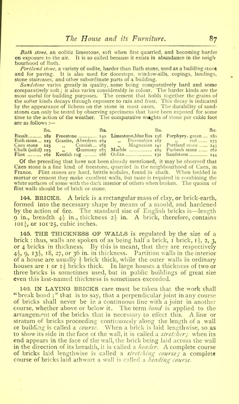 Bath stone, an oolitic limestone, soft when first quarried, and becoming harder on exposure to the air. It is so called because it exists in abundance in the neigh bourhood of Bath. Portland stone, a variety of oolite, harder than Bath stone, used as a building stone and for paving. It is also used for doorsteps, window-sills, copings, landings, stone staircases, and other subordinate parts of a building. Sandstone varies greatly in quality, some being comparatively hard and some comparatively soft; it also varies considerably in colour. The harder kinds are the most useful for building purposes. The cement that holds together the grains of the softer kinds decays through exposure to rain and frost. This decay is indicated by the appearance of lichens on the stone in most cases. The durability of sand- stones can only be tested by observing specimens that have been exposed for some time to the action of the weather. The comparative weights of stone per cubic foot are as follows :— lbs. lbs. lbs. lbs- Basalt 182 Freestone 140 Limestone,blue lias 156 Porphyry, green ... 180 Bath stone... 123 Granite, Aberdeen 164 ,, Devonshire 167 ,, red 175 Caen stone 125 ,, Cornish... 165 „ Magnesian 141 Portland stone 145 Chalk (solid) 125 „ Guernsey 185 Marble 169 Purbeck stone 162 Flint 162 Kentish rag 166 Oolite 131 Sandstone..... 144 Of the preceding that have not been already mentioned, it maybe observed that Caen stone is a fine kind of freestone, quarried in the neighbourhood of Caen, in France. Flint stones are hard, brittle nodules, found in chalk. When bedded in mortar or cement they make excellent walls, but taste is required in combining the white surfaces of some with the dark interior of others when broken. The quoins of flint walls should be of brick or stone. 144. BRICKS. A brick is a rectangular mass of clay, or brick-earth, formed into the necessary shape by means of a mould, and hardened by the action of fire. The standard size of English bricks is—length 9 in., breadth 4J in., thickness 2\ in. A brick, therefore, contains ioi;jr, or 101 *25, cubic inches. 145. THE THICKNESS OF WALLS is regulated by the size of a brick : thus, walls are spoken of as being half a brick, 1 brick, i-j, 2, 3, or 4 bricks in thickness. By this is meant, that they are respectively 9> 18, 27, or 36 in. in thickness. Partition walls in the interior of a house are usually brick thick, while the outer walls in ordinary houses are 1 or i|- bricks thick. In large houses a thickness of two or three bricks is sometimes used, but in public buildings of great size even this last-named thickness is sometimes exceeded. 146. IN LAYING BRICKS care must be taken that the work shall “break bond that is to say, that a perpendicular joint in any course of bricks shall never be in a continuous line with a joint in another course, whether above or below it. The term bond is applied to the arrangement of the bricks that is necessary to effect this. A line or stratum of bricks proceeding continuously along the length of a wall or building is called a course. When a brick is laid lengthwise, so as to show its side in the face of the wall, it is called a stretcher; when its end appears in the face of the wall, the brick being laid across the wall in the direction of its breadth, it is called a header. A complete course of bricks laid lengthwise is called a stretching coursej a complete course of bricks laid athwart a wall is called a heading course.
