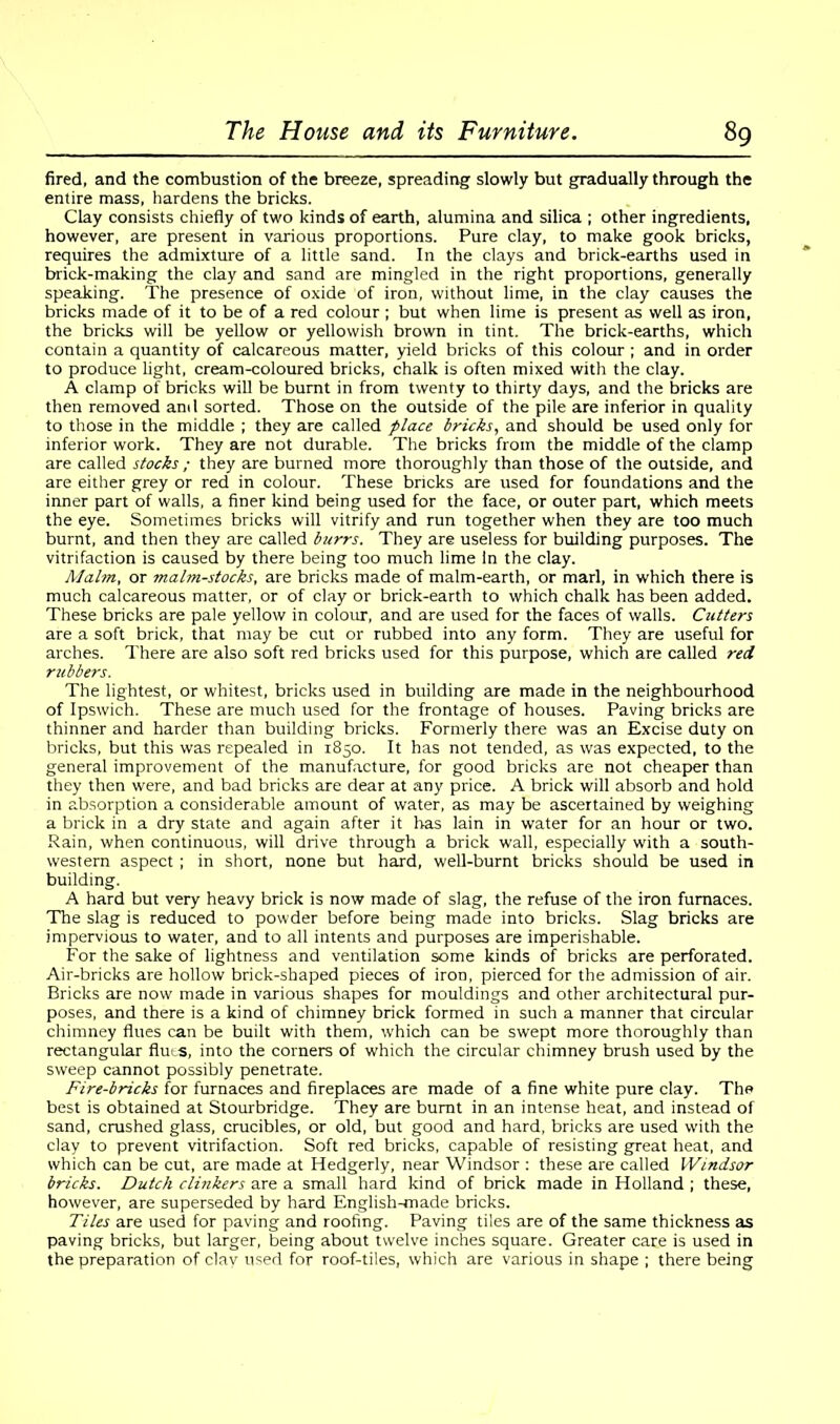 fired, and the combustion of the breeze, spreading slowly but gradually through the entire mass, hardens the bricks. Clay consists chiefly of two kinds of earth, alumina and silica ; other ingredients, however, are present in various proportions. Pure clay, to make gook bricks, requires the admixture of a little sand. In the clays and brick-earths used in brick-making the clay and sand are mingled in the right proportions, generally speaking. The presence of oxide of iron, without lime, in the clay causes the bricks made of it to be of a red colour ; but when lime is present as well as iron, the bricks will be yellow or yellowish brown in tint. The brick-earths, which contain a quantity of calcareous matter, yield bricks of this colour ; and in order to produce light, cream-coloured bricks, chalk is often mixed with the clay. A clamp of bricks will be burnt in from twenty to thirty days, and the bricks are then removed and sorted. Those on the outside of the pile are inferior in quality to those in the middle ; they are called place tricks, and should be used only for inferior work. They are not durable. The bricks from the middle of the clamp are called stocks ; they are burned more thoroughly than those of the outside, and are either grey or red in colour. These bricks are used for foundations and the inner part of walls, a finer kind being used for the face, or outer part, which meets the eye. Sometimes bricks will vitrify and run together when they are too much burnt, and then they are called burrs. They are useless for building purposes. The vitrifaction is caused by there being too much lime In the clay. Malm, or malm-stocks, are bricks made of malm-earth, or marl, in which there is much calcareous matter, or of clay or brick-earth to which chalk has been added. These bricks are pale yellow in colour, and are used for the faces of walls. Cutters are a soft brick, that may be cut or rubbed into any form. They are useful for arches. There are also soft red bricks used for this purpose, which are called red rubbers. The lightest, or whitest, bricks used in building are made in the neighbourhood of Ipswich. These are much used for the frontage of houses. Paving bricks are thinner and harder than building bricks. Formerly there was an Excise duty on bricks, but this was repealed in 1850. It has not tended, as was expected, to the general improvement of the manufacture, for good bricks are not cheaper than they then were, and bad bricks are dear at any price. A brick will absorb and hold in absorption a considerable amount of water, as may be ascertained by weighing a brick in a dry state and again after it has lain in water for an hour or two. Rain, when continuous, will drive through a brick wall, especially with a south- western aspect ; in short, none but hard, well-burnt bricks should be used in building. A hard but very heavy brick is now made of slag, the refuse of the iron furnaces. The slag is reduced to powder before being made into bricks. Slag bricks are impervious to water, and to all intents and purposes are imperishable. For the sake of lightness and ventilation some kinds of bricks are perforated. Air-bricks are hollow brick-shaped pieces of iron, pierced for the admission of air. Bricks are now made in various shapes for mouldings and other architectural pur- poses, and there is a kind of chimney brick formed in such a manner that circular chimney flues can be built with them, which can be swept more thoroughly than rectangular fluts, into the corners of which the circular chimney brush used by the sweep cannot possibly penetrate. Fire-bricks for furnaces and fireplaces are made of a fine white pure clay. The best is obtained at Stourbridge. They are burnt in an intense heat, and instead of sand, crushed glass, crucibles, or old, but good and hard, bricks are used with the clay to prevent vitrifaction. Soft red bricks, capable of resisting great heat, and which can be cut, are made at Hedgerly, near Windsor : these are called Windsor bricks. Dutch clinkers are a small hard kind of brick made in Holland ; these, however, are superseded by hard English-made bricks. Tiles are used for paving and roofing. Paving tiles are of the same thickness as paving bricks, but larger, being about twelve inches square. Greater care is used in the preparation of clay used for roof-tiles, which are various in shape ; there being