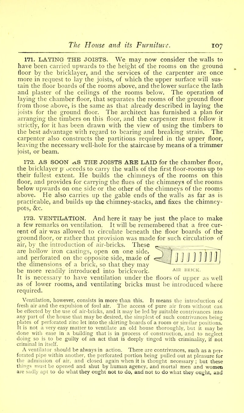 171. LAYING THE JOISTS. We may now consider the walls to have been carried upwards to the height of the rooms on the ground floor by the bricklayer, and the services of the carpenter are once more in request to lay the joists, of which the upper surface will sus- tain the floor boards of the rooms above, and the lower surface the lath and plaster of the ceilings of the rooms below. The operation of laying the chamber floor, that separates the rooms of the ground floor from those above, is the same as that already described in laying the joists for the ground floor. The architect has furnished a plan for arranging the timbers on this floor, and the carpenter must follow it strictly, for it has been drawn with the view of using the timbers to the best advantage with regard to bearing and breaking strain. The carpenter also constructs the partitions required in the upper floor, leaving the necessary well-hole for the staircase by means of a trimmer joist, or beam. 172. AS SOON rf.S THE JOISTS ARE LAID for the chamber floor, the biicklayer p' oceeds to carry the walls of the first floor-rooms up to their fullest extent. He builds the chimneys of the rooms on this floor, and provides for carrying the flues of the chimneys of the rooms below upwards on one side or the other of the chimneys of the rooms above. He also carries up the gable ends of the walls as far as is practicable, and builds up the chimney-stacks, and fixes the chimney- pots, &c. 173. VENTILATION. And here it may be just the place to make a few remarks on ventilation. It will be remembered that a free cur- rent of air was allowed to circulate beneath the floor boards of the ground floor, or rather that provision was made for such circulation of air, by the introduction of air-bricks. These are hollow iron castings, open on one side, and perforated on the opposite side, made of the dimensions of a brick, so that they may be more readily introduced into brickwork. A,R BRICK- It is necessary to have ventilation under the floors of upper as well as of lower rooms, and ventilating bricks must be introduced where required. Ventilation, however, consists in more than this. It means the introduction of fresh air and the expulsion of foul air. The access of pure air from without can be effected by the use of air-bricks, and it may be led by suitable contrivances into any part of the house that may be desired, the simplest of such contrivances being plates of perforated zinc let into the skirting boards of a room or similar positions. It is not a very easy matter to ventilate an old house thoroughly, but it maybe done with ease in a building that is in process of construction, and to neglect doing so is to be guilty of an act that is deeply tinged with criminality, if not criminal in itself. A ventilator should be always in action. There are contrivances, such as a per- forated pipe within another, the perforated portion being pulled out at pleasure for the admission of air, and closed again when it is thought necessary ; but these things must be opened and shut by human agency, and mortal men and women are sadly apt to do what they ought not to do, and not to do what they ought, and