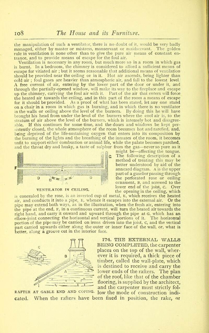 the manipulation of such a ventilator, there is no doubt of it, would be very badly managed, either by master or mistress, manservant or maidservant. The golden rule in ventilation is none other than to give the pure air means of constant en- trance, and to provide means of escape for the foul air. Ventilation is necessary in any room, but much more so in a room in which gas is burnt. In a bedroom, the chimney is considered to afford a sufficient means of escape for vitiated air ; but it seems reasonable that additional means of ventilation should be provided near the ceiling or in it. Hot air ascends, being lighter than cold air ; foul gases are heavier than atmospheric air, and fall to the lowest level. A free current of air, entering by the lower part of the door or under it, and through the partially-opened window, will make its way to the fireplace and escape up the chimney, carrying the foul air with it. Part of the air that enters will force the heated air towards the ceiling, and in this part of the room a means of escape for it should be provided. As a proof of what has been stated, let any one stand on a chair in a room in which gas is burning, and in which there is no ventilator in the walls or ceiling above the level of the burners. By doing this he will have brought his head from under the level of the burners where the cool air is, to the stratum of air above the level of the burners, which is intensely hot and disagree- able. If this continues for some time, and the doors and windows be kept per- sistently closed, the whole atmosphere of the room becomes hot and rarefied, and, being deprived of the life-sustaining oxygen that enters into its composition by the burning of the lights and the breathing of the inmates of the room, it becomes unfit to support either combustion or animal life, while the palate becomes parched, and the throat dry and husky, a taste of sulphur from the gas—never so pure as it might be—affecting the tongue. The following description of a method of treating this may be better understood by aid of the annexed diagram. A is the upper part of a gaselier passing through the perforated rose or ceiling ornament, B, and screwed to the lower end of the joist, C. Over the opening in the ceiling, which is concealed by the rose, is an inverted cup of metal, E, which receives the heated air, and conducts it into a pipe, E, whence it escapes into the external air. Or the pipe may extend both ways, as in the illustration, when the fresh air, entering into the pipe at the end, F, in a continuous current, will turn the heated air towards the right hand, and carry it onward and upward through the pipe at G, which has an elbow-joint connecting the horizontal and vertical portions of it. The horizontal portion of the pipe may be carried on irons driven into the joist, c, and the vertical part carried upwards either along the outer or inner face of the wall, or, what is better, along a groove cut in the interior face. 174. THE EXTERNAL WALLS BEING COMPLETED, the carpenter places on the top of the wall, wher- ever it is required, a thick piece of timber, called the wall-plate, which is destined to receive and carry the lower ends of the rafters. The plan of the roof, like that of the chamber flooring, is supplied by the architect, and the carpenter must strictly fol- low the mode of construction indi- cated. When the rafters have been fixed in position, the rake, or