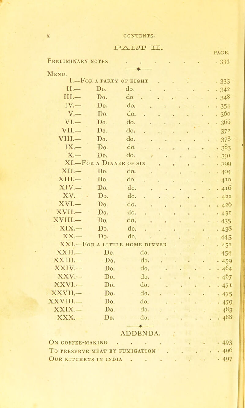 Preliminary notes Menu. —■—♦ • 333 I.—For A PARTY OF EIGHT • 335 II.— Do. do. . . 342 III.— Do. do. . . 348 IV.— Do. do. • • 354 V.— Do. do. . 360 VI.— Do. do. . . 366 VII.— Do. do, • ' • -372 VIII.— Do. do. . • • 37S IX.— Do. do. • 383 X.— Do. do. • • 39i XI.—For a Dinner OF SIX • 399 XII.— Do. do. . . 404 XIII.— Do. do. . 410 XIV.— Do. do. . . . 416 XV.— . Do. do. . 421 XVI.— Do. do. . . . 426 XVII.— Do. do. • 43i XVIII.— Do. do. • • 435 XIX.— Do- do. • 438 XX.— Do. do. • • 445 XXI.—For a little HOME DINNER . • 45i XXII.— Do. do. • • • 454 XXIII.— Do. do. • 459 XXIV.— Do. do. . . 464 XXV.— Do. do. . 467 XXVI.— Do. do. • • 47i XXVII.— Do. do. • 475 XXVIII.— Do. do. • • 479 XXIX.— Do. do. . 483 XXX.— Do. do. ♦ ADDENDA. . . 4SS On coffee-making . • 493 To preserve meat by fumigation . • 496 Our kitchens IN INDIA • . . • • 497