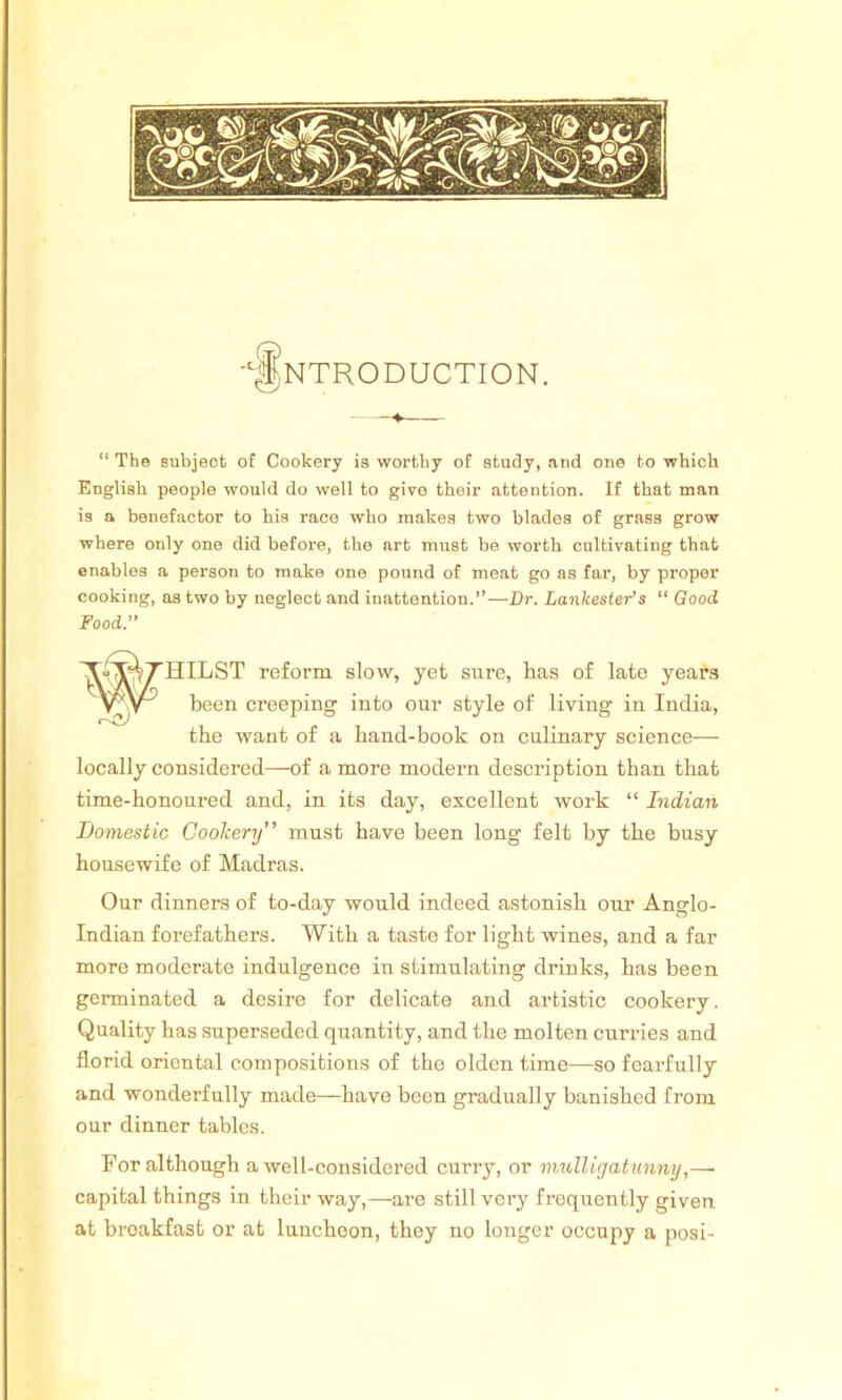 “ The subject of Cookery is worthy of study, and one to which English people would do well to give their attention. If that man is a benefactor to his race who makes two blades of grass grow where only one did before, tbe art must be worth cultivating that enables a person to make one pound of meat go as far, by proper cooking, as two by neglect and inattention.”—Dr. Lankester’s “ Good Food.” locally considered—of a more modern description than that time-honoured and, in its day, excellent work “ Indian Indian forefathers. With a taste for light wines, and a far more moderate indulgence in stimulating drinks, has been germinated a desire for delicate and artistic cookery. Quality has superseded quantity, and the molten curries and florid oriental compositions of the olden time—so fearfully and wonderfully made—have been gradually banished from our dinner tables. For although a well-considered curry, or mulligatunny,—• capital things in their way,—are still very frequently given at breakfast or at luncheon, they no longer occupy a posi- HILST reform slow, yet sure, has of late years been creeping into our style of living in India, the want of a hand-book on culinary science— Domestic Cookery” must have been long felt by the busy housewife of Madras. Our dinners of to-day would indeed astonish our Anglo-