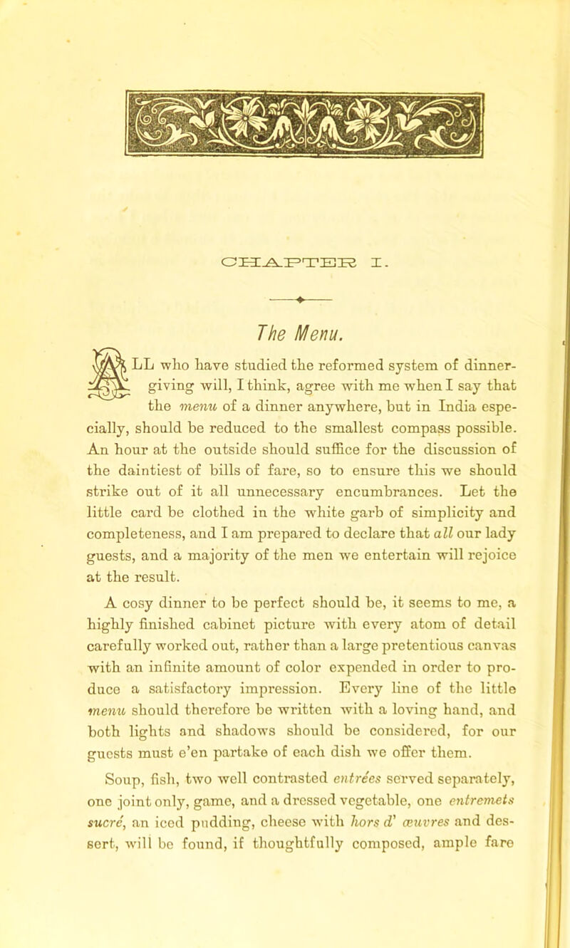 CHAPTER I. ■ ♦ The Menu. SLL who have studied the reformed system of dinner- giving will, I think, agree with me when I say that the menu of a dinner anywhere, but in India espe- cially, should be reduced to the smallest compass possible. An hour at the outside should suffice for the discussion of the daintiest of bills of fare, so to ensure this we should strike out of it all unnecessary encumbrances. Let the little card be clothed in the white garb of simplicity and completeness, and I am prepared to declare that all our lady guests, and a majority of the men we entertain will rejoice at the result. A cosy dinner to be perfect should be, it seems to me, a highly finished cabinet pictui’e with every atom of detail carefully worked out, rather than a large pretentious canvas with an infinite amount of color expended in order to pro- duce a satisfactory impression. Every line of the little menu should therefore be written with a loving hand, and both lights and shadows should be considered, for our guests must e’en partake of each dish we offer them. Soup, fish, two well contrasted entrees served separately, one joint only, game, and a dressed vegetable, one entremets sucre', an iced pudding, cheese wdth hors (V ceuvres and des- sert, will be found, if thoughtfully composed, ample fare