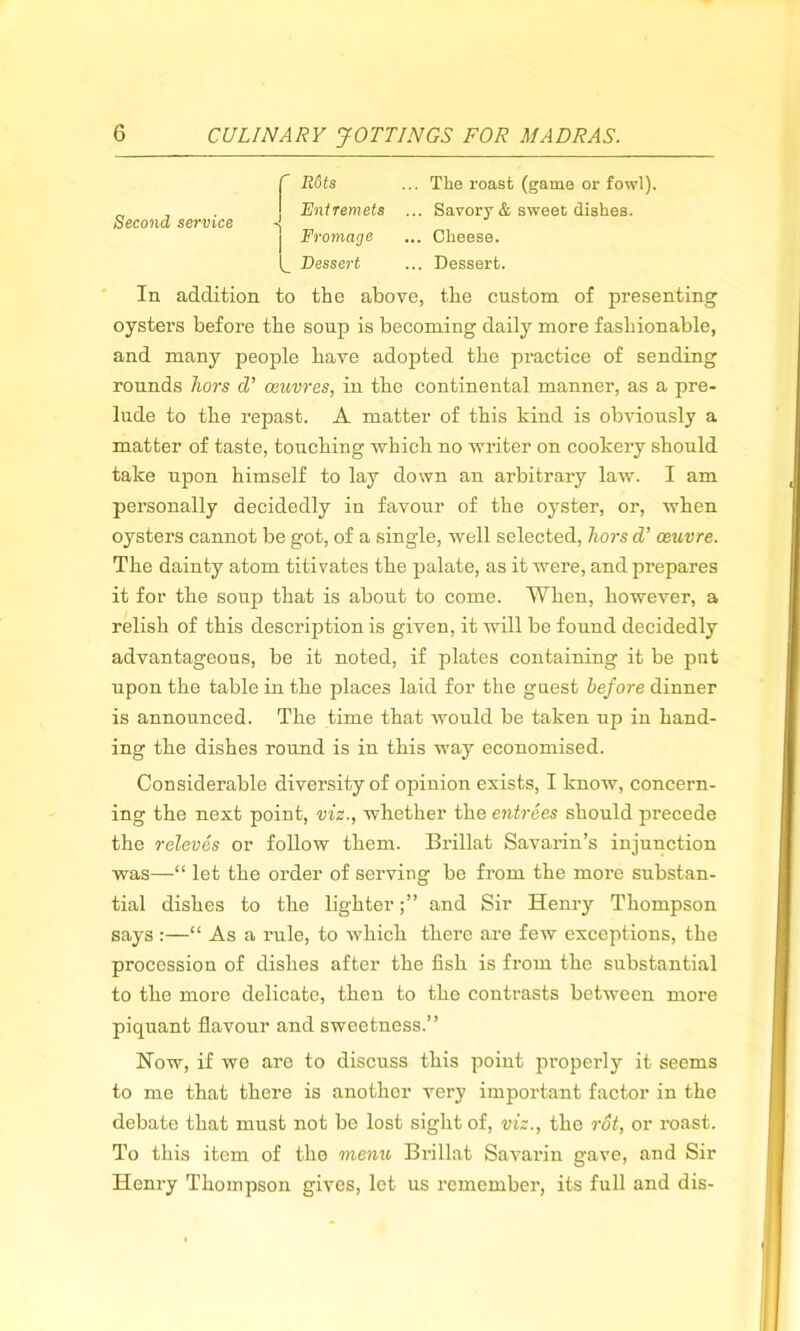 C Hots ... The roast (game or fowl). „ Entremets ... Savory & sweet dishes. Second service Frontage ... Cheese. (_ Dessert ... Dessert. In addition to the above, the custom of presenting oysters before the soup is becoming daily more fashionable, and many people have adopted the practice of sending rounds hors cV oeuvres, in the continental manner, as a pre- lude to the repast. A matter of this kind is obviously a matter of taste, touching which no writer on cookery should take upon himself to lay down an arbitrary lawr. I am personally decidedly in favour of the oyster, or, when oysters cannot be got, of a single, well selected, hors d’ oeuvre. The dainty atom titivates the palate, as it were, and prepares it for the soup that is about to come. When, however, a relish of this description is given, it will be found decidedly advantageous, be it noted, if plates containing it be put upon the table in the places laid for the guest before dinner is announced. The time that would be taken up in hand- ing the dishes round is in this way economised. Considerable diversity of opinion exists, I know, concern- ing the next point, viz., whether the entrees should precede the releves or follow them. Brillat Savarin’s injunction was—“ let the order of serving be from the more substan- tial dishes to the lighterand Sir Henry Thompson says:—“ As a rule, to which there are few exceptions, the procession of dishes after the fish is from the substantial to the more delicate, then to the contrasts between more piquant flavour and sweetness.” How, if we are to discuss this point properly it seems to me that there is another very important factor in the debate that must not be lost sight of, viz., the rot, or roast. To this item of the memo Brillat Savarin gave, and Sir Henry Thompson gives, let us remember, its full and dis-