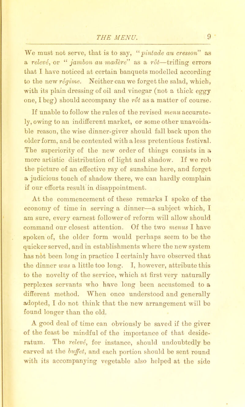 We must not serve, that is to say, “ pintade au cresson” as a releve, or “ jambon au madere” as a rot—trifling errors that I have noticed at certain banquets modelled according to the new regime. Neither can we forget the salad, which, with its plain dressing of oil and vinegar (not a thick eggy one, I beg) should accompany the rot as a matter of coux-se. If unable to follow the rules of the revised menu accurate- ly, owing to an indifferent market, or some other unavoida- ble reason, the wise dinner-giver should fall back upon the older form, and be contented with a less pretentious festival. The superiority of the new order of things consists in a more artistic distribution of light and shadow. If we rob the picture of an effective ray of sunshine here, and forget a judicious touch of shadow there, we can hardly complaiix if our efforts result in disappointment. At the commencement of these x'emarks I spoke of the economy of time in sei’ving a dinner—a subject which, I am sure, every earnest follower of refoi’m will allow should command our closest attention. Of the two menus I have spoken of, the older form would perhaps seem to be the quicker served, and in establishments where the new system has not been long in practice I certainly have observed that the dinner was a little too long. I, however, attribute this to the novelty of the service, which at first very naturally perplexes servants who have long been accustomed to a different method. When once understood and generally adopted, I do not think that the new arrangement will bo found longer than the old. A good deal of time can obviously be saved if the giver of the feast be mindful of the impoi’tance of that deside- ratum. The releve, for instance, should undoubtedly bo carved at the buffet, and each portion should be sent round with its accompanying vegetable also helped at the side