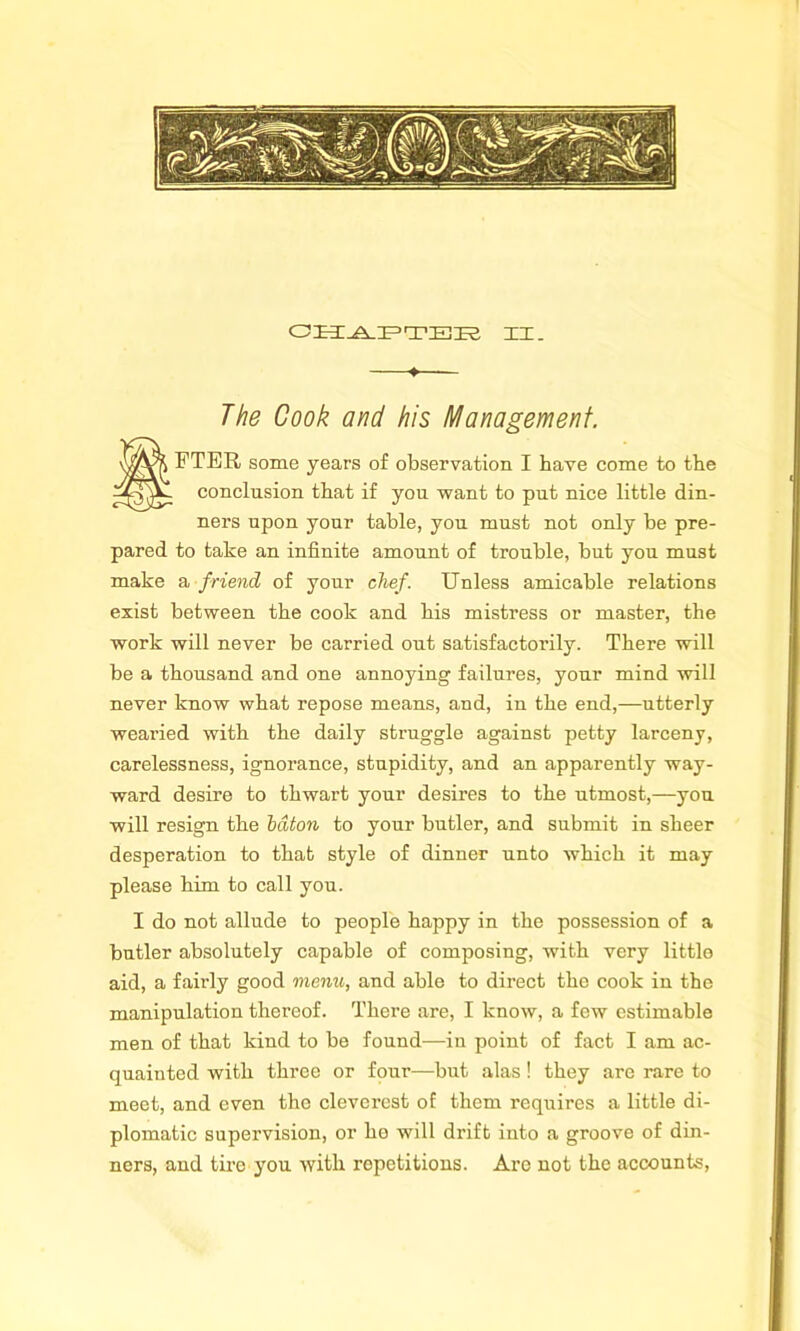 ♦ The Cook and his Management. SFTER some years of observation I have come to the conclusion that if you want to put nice little din- ners upon your table, you must not only be pre- pared to take an infinite amount of trouble, but you must make a friend of your chef. Unless amicable relations exist between the cook and his mistress or master, the work will never be carried out satisfactorily. There will be a thousand and one annoying failures, your mind will never know what repose means, and, in the end,—utterly wearied with the daily struggle against petty larceny, carelessness, ignorance, stupidity, and an apparently way- ward desire to thwart your desires to the utmost,—you will resign the baton to your butler, and submit in sheer desperation to that style of dinner unto which it may please him to call you. I do not allude to people happy in the possession of a butler absolutely capable of composing, with very little aid, a fairly good menu, and able to direct the cook in the manipulation thereof. There are, I know, a few estimable men of that kind to be found—in point of fact I am ac- quainted with three or four—but alas! they are rare to meet, and even the cleverest of them requires a little di- plomatic supervision, or ho will drift into a groove of din- ners, and tire you with repetitions. Are not the accounts,