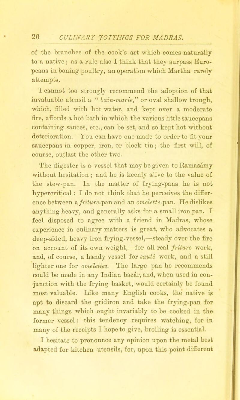 of the branches of the cook’s art which comes naturally to a native; as a rule also I think that they surpass Euro- peans in boning poultry, an operation which Martha rarely attempts. I cannot too strongly recommend the adoption of that invaluable utensil a “ bain-marie,” or oval shallow trough, which, filled with hot-water, and kept over a moderate fire, affords a hot bath in which the various little saucepans containing sauces, etc., can be set, and so kept hot without deterioration. You can have one made to order to fit your saucepans in copper, iron, or block tin; the first will, of course, outlast the other two. The digester is a vessel that may be given to Ramasamy without hesitation ; and he is keenly alive to the value of the stew-pan. In the matter of frying-pans he is not hypercritical : I do not think that he perceives the differ- ence between afritur e-pan and an omelette-pan. He dislikes anything heavy, and generally asks for a small iron pan. I feel disposed to agree with a friend in Madras, whose experience in culinary matters is great, who advocates a deep-sided, heavy iron frying-vessel,—steady over the fire on account of its own weight,—for all real friture work, and, of course, a handy vessel for saute work, and a still lighter one for omelettes. The large pan he recommends could be made in any Indian bazar, and, when used in con- junction with the frying basket, would certainly be found most valuable. Like many English cooks, the native is apt to discard the gridiron and take the frying-pan for many things which ought invariably to be cooked in the former vessel: this tendency requires watching, for in many of the receipts I hope to give, broiling is essential. I hesitate to pronounce any opinion upon the metal best adapted for kitchen utensils, for, upon this point different