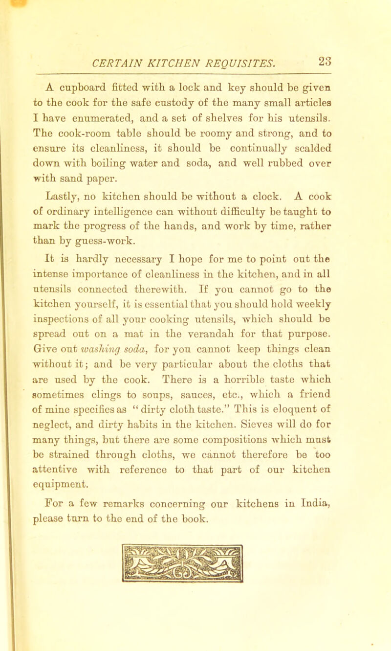 A cupboard fitted with a lock and key should be given to the cook for the safe custody of the many small articles I have enumerated, and a set of shelves for his utensils. The cook-room table should be roomy and strong, and to ensure its cleanliness, it should be continually scalded down with boiling water and soda, and well rubbed over with sand paper. Lastly, no kitchen should be without a clock. A cook of ordinary intelligence can without difficulty be taught to mark the progress of the hands, and work by time, rather than by guess-work. It is hardly necessary I hope for me to point out the intense importance of cleanliness in the kitchen, and in all utensils connected therewith. If you cannot go to the kitchen yourself, it is essential that you should hold weekly inspections of all your cooking utensils, which should be spread out on a mat in the verandah for that purpose. Give out washing soda, for you cannot keep things clean without it; and be very particular about the cloths that are used by the cook. There is a horrible taste which sometimes clings to soups, sauces, etc., which a friend of mine specifies as “dirty cloth taste.” This is eloquent of neglect, and dirty habits in the kitchen. Sieves will do for many things, but there are some compositions which must be strained through cloths, we cannot therefore be too attentive with reference to that part of our kitchen equipment. For a few remarks concerning our kitchens in India, please turn to the end of the book.