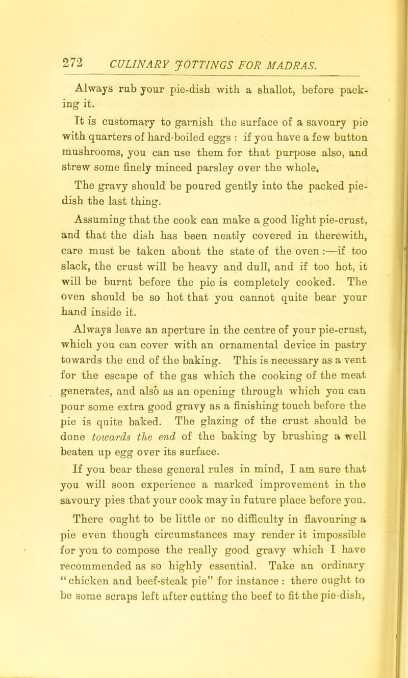 Always rub your pie-dish with a shallot, before pack- ing it. It is customary to garnish the surface of a savoury pie with quarters of hard-boiled eggs : if you have a few button mushrooms, you can use them for that purpose also, and strew some finely minced parsley over the whole. The gravy should be poured gently into the packed pie- dish the last thing. Assuming that the cook can make a good light pie-crust, and that the dish has been neatly covered in therewith, care must be taken about the state of the oven :—if too slack, the crust will be heavy and dull, and if too hot, it will be burnt before the pie is completely cooked. The oven should be so hot that you cannot quite bear your hand inside it. Always leave an aperture in the centre of your pie-crust, which you can cover with an ornamental device in pastry towards the end of the baking. This is necessary as a vent for the escape of the gas which the cooking of the meat generates, and also as an opening through which you can pour some extra good gravy as a finishing touch before the pie is quite baked. The glazing of the crust should be done towards the end of the baking by brushing a well beaten up egg over its surface. If you bear these general rules in mind, I am sure that you will soon experience a marked improvement in the savoury pies that your cook may in future place before you. There ought to be little or no difficulty in flavouring a pie even though circumstances may render it impossible for you to compose the really good gravy which I have recommended as so highly essential. Take an ordinary “ chicken and beef-steak pie” for instance : there ought to be some scraps left after cutting the beef to fit the pie-dish,