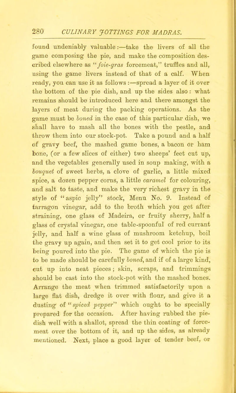 found undeniably valuable:—take the livers of all the game composing the pie, and make the composition des- cribed elsewhere as “ foie-gras forcemeat,” truffles and all, using the game livers instead of that of a calf. When ready, you can use it as follows :—spread a layer of it over the bottom of the pie dish, and up the sides also: what remains should be introduced here and there amongst the layers of meat during the packing operations. As the game must be boned in the case of this particular dish, we shall have to mash all the bones with the pestle, and throw them into our stock-pot. Take a pound and a half of gravy beef, the mashed game bones, a bacon or ham bone, (or a few slices of either) two sheeps’ feet cut up, and the vegetables generally used in soup making, with a bouquet of sweet herbs, a clove of garlic, a little mixed spice, a dozen pepper corns, a little caramel for colouring, and salt to taste, and make the very richest gravy in the style of “aspic jelly” stock, Menu No. 9. Instead of tarragon vinegar, add to the broth which you get after straining, one glass of Madeira, or fruity sherry, half a glass of crystal vinegar, one table-spoonful of red currant jelly, and half a wine glass of mushroom ketchup, boil the gravy up again, and then set it to get cool prior to its being poured into the pie. The game of which the pie is to be made should be carefully boned, and if of a large kind, cut up into neat pieces; skin, scraps, and trimmings should be cast into the stock-pot with the mashed bones. Arrange the meat when trimmed satisfactorily upon a large flat dish, dredge it over with flour, and give it a dusting of “spiced pepper” which ought to be specially prepared for the occasion. After having rubbed the pie- dish well with a shallot, spread the thin coating of force- meat over the bottom of it, and up the sides, as already mentioned. Next, place a good layer of tender beef, or