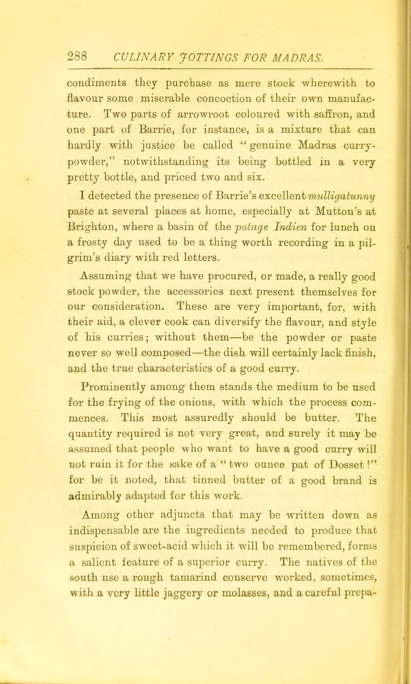 condiments they purchase as mere stock wherewith to flavour some miserable concoction of their own manufac- ture. Two parts of arrowroot coloured with saffron, and one part of Barrie, for instance, is a mixture that can hardly with justice be called “ genuine Madras curry- powder,” notwithstanding its being bottled in a very pretty bottle, and priced two and six. I detected the presence of Barrie’s excellent mulligabunny paste at several places at home, especially at Mutton’s at Brighton, where a basin of the potage Indien for lunch on a frosty day used to be a thing worth recording in a pil- grim’s diary with red letters. Assuming that we have procured, or made, a really good stock powder, the accessories next present themselves for our consideration. These are very important, for, with their aid, a clever cook can diversify the flavour, and style of his curries; without them—be the powder or paste never so well composed—the dish will certainly lack finish, and the true characteristics of a good curry. Prominently among them stands the medium to be used for the frying of the onions, with which the process com- mences. This most assuredly should be butter. The quantity required is not very great, and surely it may be assumed that people who want to have a good curry will not ruin it for the sake of a “ two ounce pat of Dosset!” for be it noted, that tinned butter of a good brand is admirably adapted for this work. Among other adjuncts that may be written down as indispensable are the ingredients needed to produce that suspicion of sweet-acid which it will be remembered, forms a salient feature of a superior curry. The natives of the south use a rough tamarind conserve worked, sometimes, with a very little jaggery or molasses, and a careful prepa-