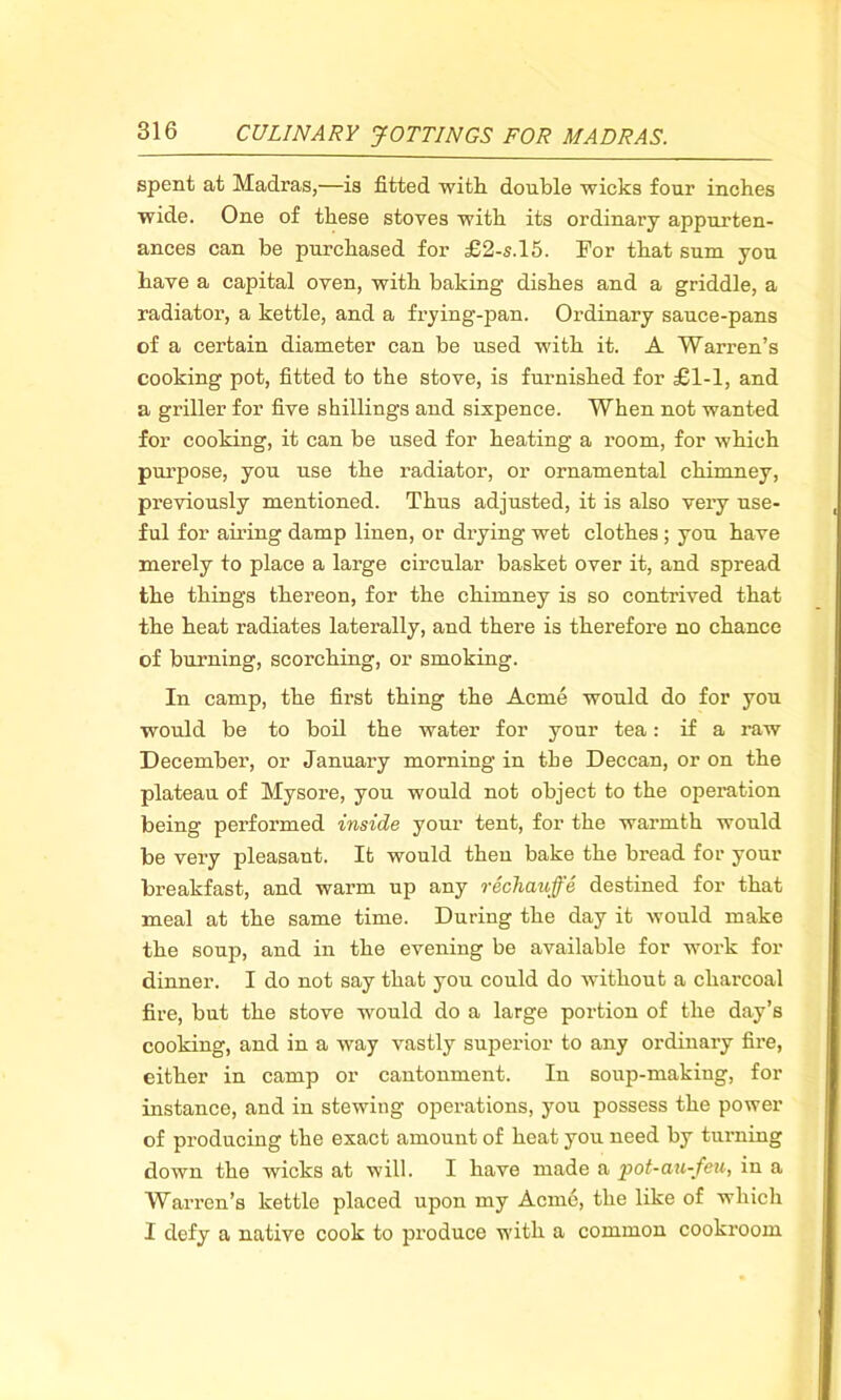 spent at Madras,—is fitted with double wicks four inches wide. One of these stoves with its ordinary appurten- ances can be purchased for £2-s.l5. For that sum you have a capital oven, with baking dishes and a griddle, a radiator, a kettle, and a frying-pan. Ordinary sauce-pans of a certain diameter can be used with it. A Warren’s cooking pot, fitted to the stove, is furnished for £1-1, and a griller for five shillings and sixpence. When not wanted for cooking, it can be used for heating a room, for which purpose, you use the radiator, or ornamental chimney, previously mentioned. Thus adjusted, it is also very use- ful for airing damp linen, or drying wet clothes ; you have merely to place a large circular basket over it, and spread the things thereon, for the chimney is so contrived that the heat radiates laterally, and there is therefore no chance of burning, scorching, or smoking. In camp, the first thing the Acme would do for you would be to boil the water for your tea: if a raw December, or January morning in the Deccan, or on the plateau of Mysore, you would not object to the operation being performed inside your tent, for the warmth would be very pleasant. It would then bake the bread for your breakfast, and warm up any rechauffe destined for that meal at the same time. During the day it would make the soup, and in the evening be available for work for dinner. I do not say that you could do without a charcoal fire, but the stove would do a large portion of the day’s cooking, and in a way vastly superior to any ordinary fire, either in camp or cantonment. In soup-making, for instance, and in stewing operations, you possess the power of producing the exact amount of heat you need by turning down the wicks at will. I have made a pot-au-feu, in a Warren’s kettle placed upon my Acme, the like of which I defy a native cook to produce with a common cookroom