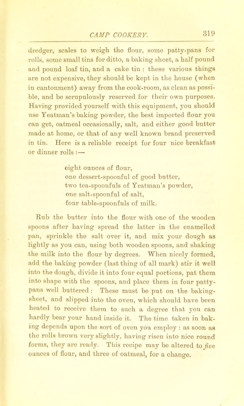 dredger, scales to weigh the flour, some patty-pans for rolls, some small tins for ditto, a baking sheet, a half pound and pound loaf tin, and a cake tin : these various things are not expensive, they should be kept in the house (when in cantonment) away from the cook-room, as clean as possi- ble, and be scrupulously reserved for their own purposes. Having provided yourself with this equipment, you should use Yeatman’s baking powder, the best imported flour you can get, oatmeal occasionally, salt, and either good butter made at home, or that of any well known brand preserved in tin. Here is a reliable receipt for four nice breakfast or dinner rolls :— eight ounces of flour, one dessert-spoonful of good butter, two tea-spoonfuls of Yeatman’s powder, one salt-spoonful of salt, four table-spoonfuls of milk. Rub the butter into the flour with one of the wooden spoons after having spread the latter in the enamelled pan, sprinkle the salt over it, and mix your dough as lightly as you cau, using both wooden spoons, and shaking the milk into the flour by degrees. When nicely formed, add the baking powder (last thing of all mark) stir it well into the dough, divide it into four equal portions, pat them into shape with the spoons, and place them in four patty- pans well buttered : These must be put on the baking- sheet, and slipped into the oven, which should have been heated to reoeive them to such a degree that you can hardly bear your hand inside it. The time taken in bak- ing depends upon the sort of oven yon employ : as soon as the rolls brown very slightly, having risen into nice round forms, they are ready. This recipe may be altered to five ounces of flour, and three of oatmeal, for a change.