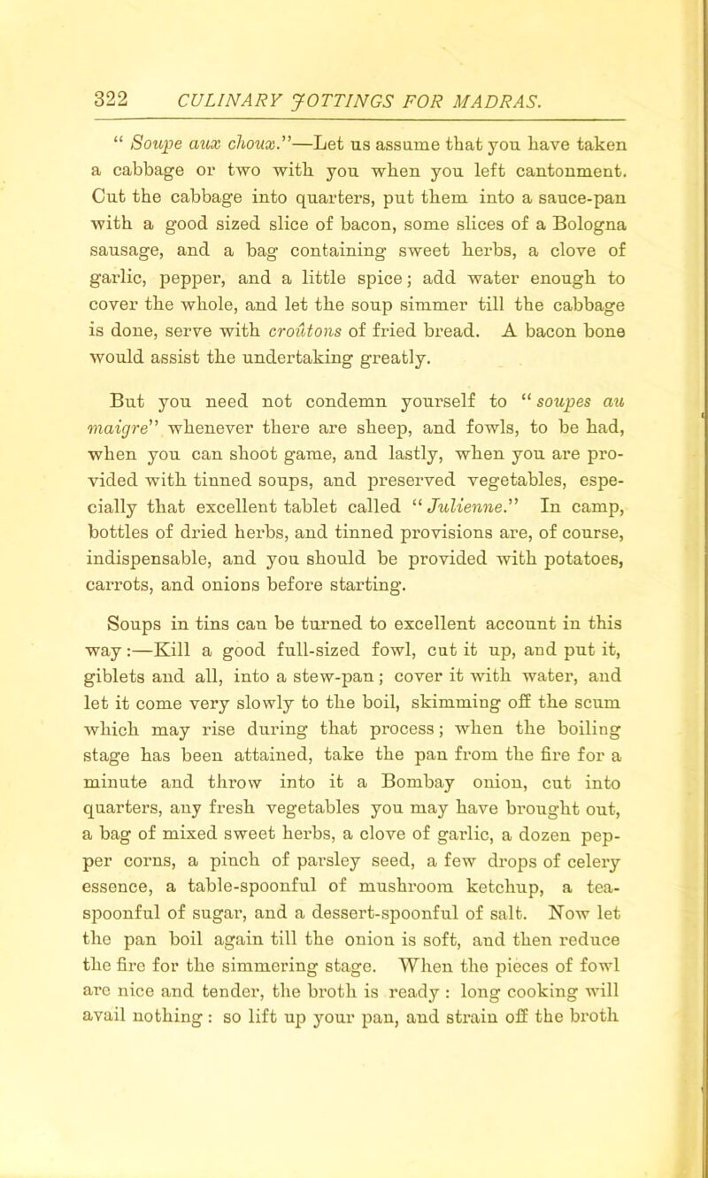 “ Soupe aux choux.”—Let us assume that you have taken a cabbage or two with you when you left cantonment. Cut the cabbage into quarters, put them into a sauce-pan with a good sized slice of bacon, some slices of a Bologna sausage, and a bag containing sweet herbs, a clove of garlic, pepper, and a little spice; add water enough to cover the whole, and let the soup simmer till the cabbage is done, serve with croutons of fried bread. A bacon bone would assist the undertaking greatly. But you need not condemn yourself to “ soupes au maigre” whenever there are sheep, and fowls, to be had, when you can shoot game, and lastly, when you are pro- vided with tinned soups, and preserved vegetables, espe- cially that excellent tablet called “Julienne.” In camp, bottles of dried herbs, and tinned provisions are, of course, indispensable, and you should be provided with potatoes, carrots, and onions before starting. Soups in tins can be turned to excellent account in this way:—Kill a good full-sized fowl, cut it up, and put it, giblets and all, into a stew-pan; cover it with water, and let it come very slowly to the boil, skimming off the scum which may rise during that process; when the boiling stage has been attained, take the pan from the fire for a minute and throw into it a Bombay onion, cut into quarters, any fresh vegetables you may have brought out, a bag of mixed sweet herbs, a clove of garlic, a dozen pep- per corns, a pinch of parsley seed, a few drops of celery essence, a table-spoonful of mushroom ketchup, a tea- spoonful of sugar, and a dessert-spoonful of salt. Now let the pan boil again till the onion is soft, and then reduce the fire for the simmering stage. When the pieces of fowl are nice and tender, the broth is ready : long cooking will avail nothing: so lift up your pan, and strain off the broth