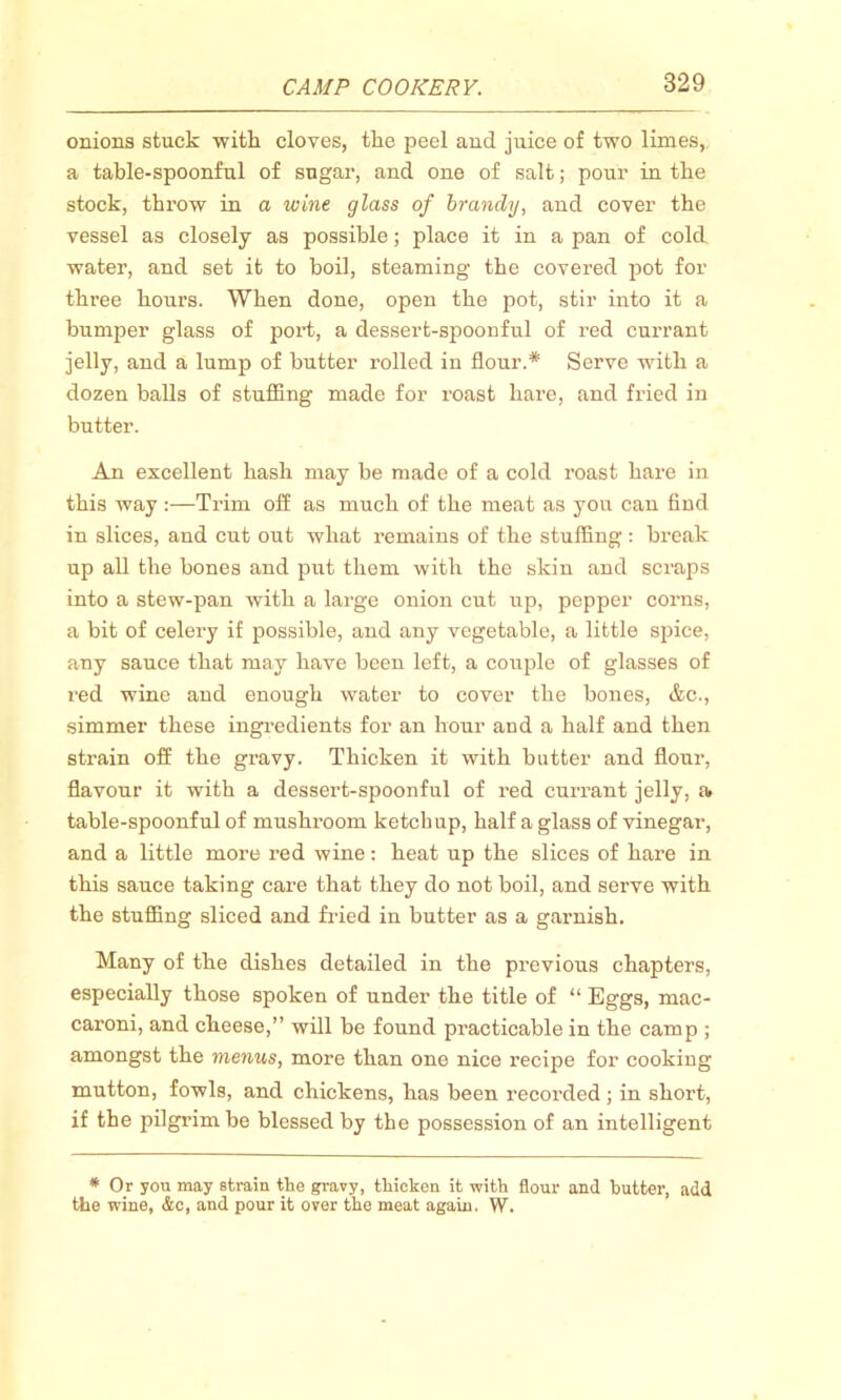 onions stuck with cloves, the peel and juice of two limes, a table-spoonful of sugar, and one of salt; pour in the stock, throw in a wine glass of brandy, and cover the vessel as closely as possible; place it in a pan of cold water, and set it to boil, steaming the covered pot for three hours. When done, open the pot, stir into it a bumper glass of port, a dessert-spoonful of red currant jelly, and a lump of butter rolled in flour.* Serve with a dozen balls of stuffing made for roast hare, and fried in butter. An excellent hash may be made of a cold roast hare in this way :—Trim off as much of the meat as you can find in slices, and cut out what remains of the stuffing : break up all the bones and put them with the skin and scraps into a stew-pan with a large onion cut up, pepper corns, a bit of celery if possible, and any vegetable, a little spice, any sauce that may have been left, a couple of glasses of red wine and enough water to cover the bones, &c., simmer these ingredients for an hour and a half and then strain off the gravy. Thicken it with butter and flour, flavour it with a dessert-spoonful of red currant jelly, a. table-spoonful of mushroom ketchup, half a glass of vinegar, and a little more red wine: heat up the slices of hare in this sauce taking care that they do not boil, and serve with the stuffing sliced and fried in butter as a garnish. Many of the dishes detailed in the previous chapters, especially those spoken of under the title of “ Eggs, mac- caroni, and cheese,” will be found practicable in the camp ; amongst the menus, more than one nice recipe for cooking mutton, fowls, and chickens, has been recorded ; in short, if the pilgrim be blessed by the possession of an intelligent * Or you may strain tlie gravy, tliicken it with flour and butter, add the wine, &c, and pour it over the meat again. W.