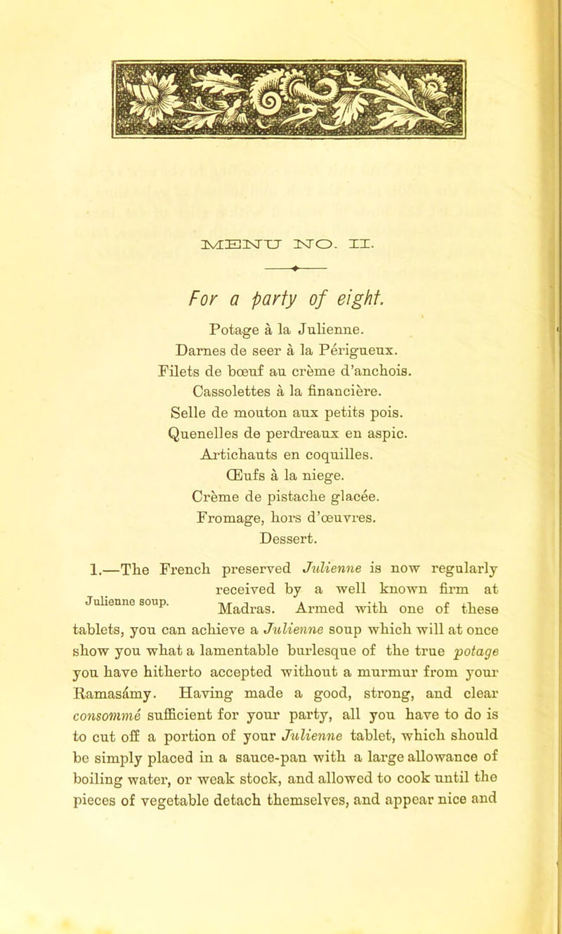 For a party of eight. Potage a la Julienne. Darnes de seer a la Perigueux. Filets de bceuf an creme d’anchois. Cassolettes a la financiere. Selle de mouton anx petits pois. Quenelles de perdreaux en aspic. Artichauts en coquilles. CEufs a la niege. Creme de pistache glacee. Fromage, liors d’oeuvres. Dessert. 1.—The French preserved Julienne is now regularly received by a well known firm at Julienne soup. Madras. Armed with one of these tablets, you can achieve a Julienne soup which will at once show you what a lamentable burlesque of the true •potage you have hitherto accepted without a murmur from your Ramas&my. Having made a good, strong, and clear consomme sufficient for your party, all you have to do is to cut off a portion of your Julienne tablet, which should be simply plaoed in a sauce-pan with a large allowance of boiling water, or weak stock, and allowed to cook until the pieces of vegetable detach themselves, and appear nice and