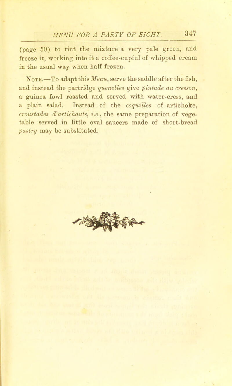 (page 50) to tint the mixture a very pale green, and freeze it, working into it a coffee-cupful of whipped cream in the usual way when half frozen. Note.—To adapt this Menu, serve the saddle after the fish, and instead the partridge quenelles give pintade au cresson, a guinea fowl roasted and served with water-cress, and a plain salad. Instead of the coquilles of artichoke, croustades d'artichauts, i.e., the same preparation of vege- table served in little oval saucers made of short-bread pastry may be substituted.