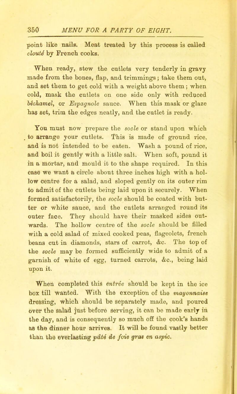 point like nails. Meat treated by this process is called cloute by French cooks. When ready, stew the cutlets very tenderly in gravy made from the bones, flap, and trimmings; take them out, and set them to get cold with a weight above them; when cold, mask the cutlets on one side only with reduced bechamel, or Espagnole sauce. When this mask or glaze has set, trim the edges neatly, and the cutlet is ready. You must now prepare the socle or stand upon which to arrange your cutlets. This is made of ground rice, and is not intended to be eaten. Wash a pound of rice, and boil it gently with a little salt. When soft, pound it in a mortar, and mould it to the shape required. In this case we want a circle about three inches high with a hol- low centre for a salad, and sloped gently on its outer rim to admit of the cutlets being laid upon it securely. When formed satisfactorily, the socle should be coated with but- ter or white sauce, and the cutlets arranged round its outer face. They should have their masked sides out- wards. The hollow centre of the socle should be filled with a cold salad of mixed cooked peas, flageolets, french beans cut in diamonds, stars of carrot, &c. The top of the socle may be formed sufficiently wide to admit of a garnish of white of egg, turned carrots, &c., being laid upon it. When completed this entree should be kept in the ice box till wanted. With the exception of the mayonnaise dressing, which should be separately made, and poured over the salad just before serving, it can be made early in the day, and is consequently so much off the cook’s hands as the dinner hour arrives. It will be found vastly better than the everlasting pate de foie gras en aspic.