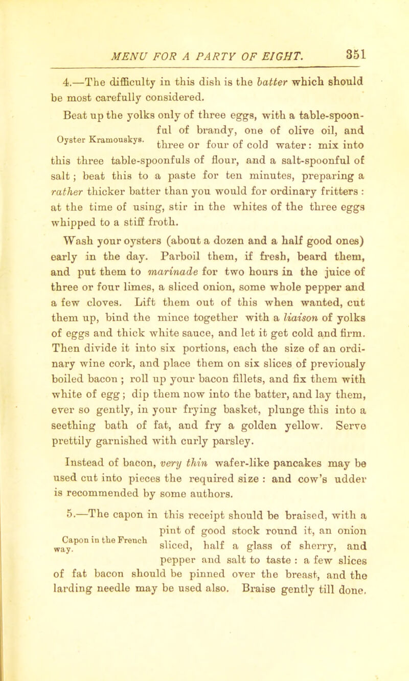 4.—The difficulty in this dish is the batter which should be most carefully considered. Beat up the yolks only of three eggs, with a table-spoon- ful of brandy, one of olive oil, and Oyster Kramouskys. three or four of cold water: mix into this three table-spoonfuls of flour, and a salt-spoonful of salt; beat this to a paste for ten minutes, preparing a rather thicker batter than you would for ordinary fritters : at the time of using, stir in the whites of the three eggs whipped to a stiff froth. Wash your oysters (about a dozen and a half good ones) early in the day. Parboil them, if fresh, beard them, and put them to marinade for two hours in the juice of three or four limes, a sliced onion, some whole pepper and a few cloves. Lift them out of this when wanted, cut them up, bind the mince together with a liaison of yolks of eggs and thick white sauce, and let it get cold and firm. Then divide it into six portions, each the size of an ordi- nary wine cork, and place them on six slices of previously boiled bacon ; roll up your bacon fillets, and fix them with white of egg; dip them now into the batter, and lay them, ever so gently, in your frying basket, plunge this into a seething bath of fat, and fry a golden yellow. Serve prettily garnished with curly parsley. Instead of bacon, very thin wafer-like pancakes may be used cut into pieces the required size : and cow’s udder is recommended by some authors. 5.-—The capon in this receipt should be braised, with a pint of good stock round it, an onion sliced, half a glass of sherry, and pepper and salt to taste : a few slices of fat bacon should be pinned over the breast, and the larding needle may be used also. Bx-aise gently till done. Capon in the French way.