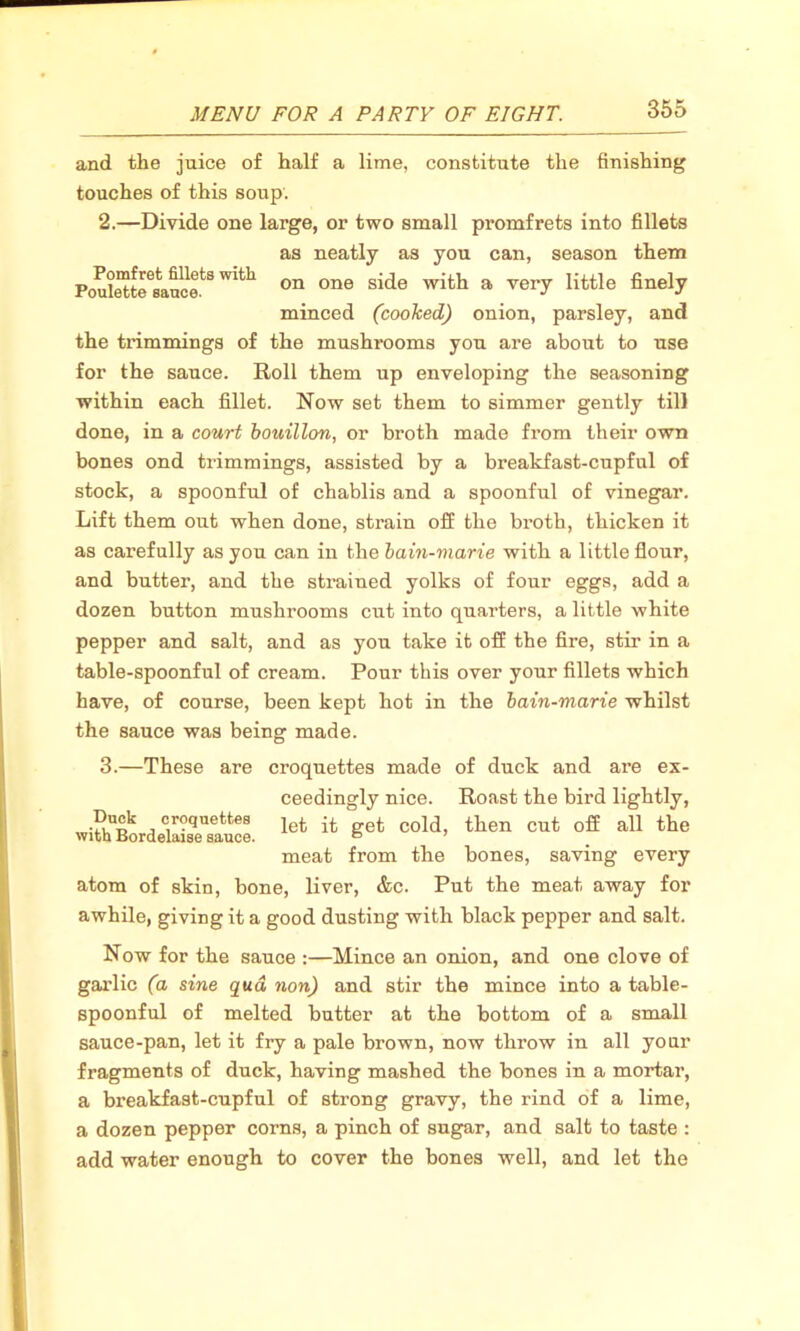 and the juice of half a lime, constitute the finishing touches of this soup. 2. —Divide one large, or two small promfrets into fillets as neatly as you can, season them Poule^rJaucf8”^ on one side wifch a vei7 little finely minced (cooked) onion, parsley, and the trimmings of the mushrooms you are about to use for the sauce. Roll them up enveloping the seasoning within each fillet. Now set them to simmer gently till done, in a court bouillon, or broth made from their own bones ond trimmings, assisted by a breakfast-cupful of stock, a spoonful of chablis and a spoonful of vinegar. Lift them out when done, strain off the broth, thicken it as carefully as you can in the bain-marie with a little flour, and butter, and the strained yolks of four eggs, add a dozen button mushrooms cut into quarters, a little white pepper and salt, and as you take it off the fire, stir in a table-spoonful of cream. Pour this over your fillets which have, of course, been kept hot in the bain-marie whilst the sauce was being made. 3. —These are croquettes made of duck and are ex- ceedingly nice. Roast the bird lightly, let it get cold, then cut off all the meat from the bones, saving every atom of skin, bone, liver, &c. Put the meat away for awhile, giving it a good dusting with black pepper and salt. Duck croquettes with Bordelaise sauce. Now for the sauce :—Mince an onion, and one clove of garlic (a sine qua non) and stir the mince into a table- spoonful of melted butter at the bottom of a small sauce-pan, let it fry a pale brown, now throw in all your fragments of duck, having mashed the bones in a mortar, a breakfast-cupful of strong gravy, the rind of a lime, a dozen pepper corns, a pinch of sugar, and salt to taste : add water enough to cover the bones well, and let the