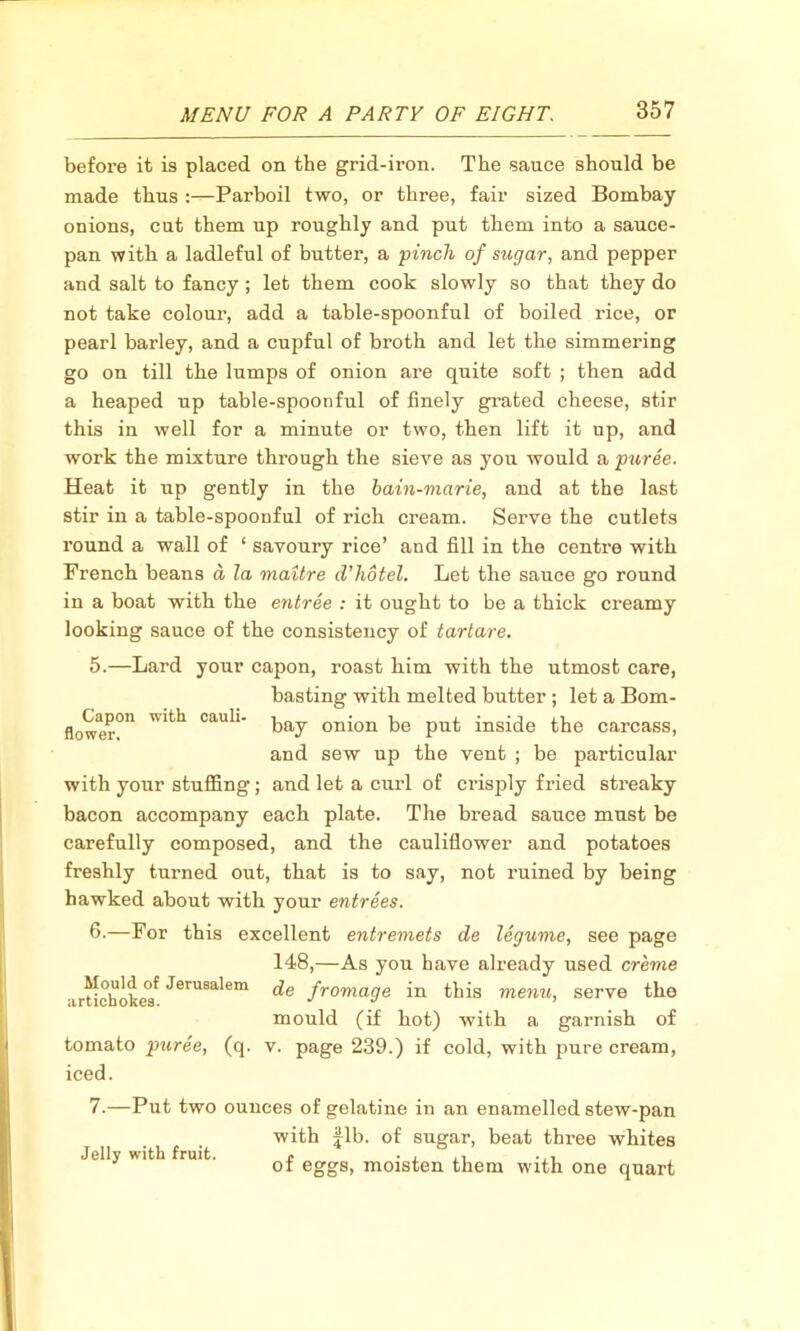 before it is placed on the grid-iron. The sauce should be made thus :—Parboil two, or three, fair sized Bombay onions, cut them up roughly and put them into a sauce- pan with a ladleful of butter, a ■pinch of sugar, and pepper and salt to fancy; let them cook slowly so that they do not take colour, add a table-spoonful of boiled rice, or pearl barley, and a cupful of broth and let the simmering go on till the lumps of onion are quite soft ; then add a heaped up table-spoonful of finely grated cheese, stir this in well for a minute or two, then lift it up, and work the mixture through the sieve as you would a puree. Heat it up gently in the bain-marie, and at the last stir in a table-spoonful of rich cream. Serve the cutlets x’ound a wall of ‘ savoury rice’ and fill in the centre with Prench beans a la maitre d'hotel. Let the sauce go round in a boat with the entree : it ought to be a thick creamy looking sauce of the consistency of tartare. 5. —Lard your capon, roast him with the utmost care, basting with melted butter ; let a Bom- bay onion be put inside the carcass, and sew up the vent ; be particular with your stuffing; and let a curl of crisply fried streaky bacon accompany each plate. The bread sauce must be carefully composed, and the cauliflower and potatoes freshly turned out, that is to say, not ruined by being hawked about with your entrees. 6. —For this excellent entremets de legume, see page 148,—As you have already used creme de fromage in this menu, serve the mould (if hot) with a garnish of v. page 239.) if cold, with pure cream, Capon flower. with cauli- Mould of Jerusalem artichokes. tomato puree, (q. iced. 7.—Put two ounces of gelatine in an enamelled stew-pan with fib. of sugar, beat three whites Jelly with fruit. of eggs, moisten them with one quart