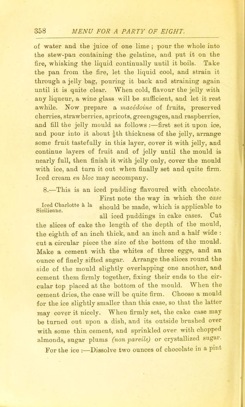 of water and the juice of one lime ; pour the whole into the stew-pan containing the gelatine, and put it on the fire, whisking the liquid continually until it boils. Take the pan from the fire, let the liquid cool, and strain it through a jelly bag, pouring it back and straining again until it is quite clear. When cold, flavour the jelly with any liqueur, a wine glass will be sufficient, and let it rest awhile. Now prepare a macedoine of fruits, preserved cherries, strawberries, apricots, greengages, and raspberries, and fill the jelly mould as follows :—first set it upon ice, and pour into it about |th thickness of the jelly, arrange some fruit tastefully in this layer, cover it with jelly, and continue layers of fruit and of jelly until the mould is nearly full, then finish it with jelly only, cover the mould with ice, and turn it out when finally set and quite firm. Iced cream en bloc may accompany. 8.—This is an iced pudding flavoured with chocolate. First note the way in which the case Sicilienne^0^6 ^ ^ should be made, which is applicable to all iced puddings in cake cases. Cut the slices of cake the length of the depth of the mould, the eighth of an inch thick, and an inch and a half wide : cut a circular piece the size of the bottom of the mould. Make a cement with the whites of three eggs, and an ounce of finely sifted sugar. Arrange the slices round the side of the mould slightly overlapping one another, and cement them firmly together, fixing their ends to the cir- cular top placed at the bottom of the mould. When the cement dries, the case will be quite firm. Choose a mould for the ice slightly smaller than this case, so that the latter may cover it nicely. When firmly set, the cake case may be turned out upon a dish, and its outside brushed over with some thin cement, and sprinkled over with chopped almonds, sugar plums (non pareils) or crystallized sugai. For the ice :—Dissolve two ounces of chocolate in a pint