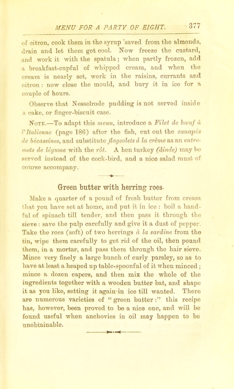 of citron, cook them in the syrup 'saved from the almonds, drain and let them get cool. Now freeze the custard, and work it with the spatula; when partly frozen, add a breakfast-cupful of whipped cream, and when the cream is nearly set, work in the raisins, currants and citron : now close the mould, and bury it in ice for a couple of hours. Observe that Nesselrode pudding is not served inside a cake, or finger-biscuit case. Note.—To adapt this menu, introduce a Filet de bceuf d Vltalienne (page 186) after the fish, cut out the canapes de becassines, and substi tutc flageolets a la creme as an entre- mets de legume with the rot. A hen turkey (dinde) may be served instead of the cock-bird, and a nice salad must of course accompany. Green butter with herring- roes. Make a quarter of a pound of fresh butter from cream that you have set at home, and put it in ice : boil a hand- ful of spinach till tender, and then pass it through the sieve: save the pulp carefully and give it a dust of pepper Take the roes (soft) of two herrings d la sardine from the tin, wipe them carefully to get rid of the oil, then pound them, in a mortar, and pass them thi’ough the hair sieve. Mince very finely a large bunch of curly parsley, so as to have at least a heaped up table-spoonful of it when minced; mince a dozen capers, and then mix the whole of the ingredients together with a wooden butter bat, and shape it as you like, setting it again in ice till wanted. There are numerous varieties of “ green butterthis recipe has, however, been proved to be a nice one, and will be found useful when anchovies in oil may happen to be unobtainable.