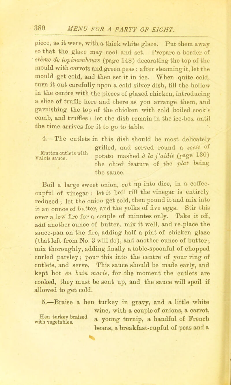 piece, as it were, with a thick white glaze. Put them away so that the glaze may cool and set. Prepare a border of creme de topinambours (page 148) decorating the top of the mould with carrots and green peas : after steaming it, let the mould get cold, and then set it in ice. When quite cold, turn it out carefully upon a cold silver dish, fill the hollow in the centre with the pieces of glazed chicken, introducing a slice of truffle here and there as you arrange them, and garnishing the top of the chicken with cold boiled cock’s comb, and truffles : let the dish remain in the ice-box until the time arrives for it to go to table. 4.—The cutlets in this dish should be most delicately- grilled, and served round a socte of Va^fs°anucetletSWith Potato mashed d la j'aidit (page 130) the chief feature of tie plat being the sauce. Boil a large sweet onion, cut up into dice, in a coffee- cupful of vinegar : let it boil till the vinegar is entirely reduced ; let the onion get cold, then pound it and mix into it an ounce of butter, and the yolks of five eggs. Stir this over a low fire for a couple of minutes only. Take it off, add another ounce of butter, mix it well, and re-place the sauce-pan on the fire, adding half a pint of chicken glaze (thatleft from No. 3 will do), and another ounce of butter; mix thoroughly, adding finally a table-spoonful of chopped curled parsley; pour this into the centre of your ring of cutlets, and serve. This sauce should be made early, and kept hot en bain marie, for the moment the cutlets are cooked, they must be sent up, and the sauce will spoil if allowed to get cold. 5.—Braise a hen turkey in gravy, and a little white wine, with a couple of onions, a carrot, withvQgcSLbl'aiSCd a y°unff turuiP> a handful of French beans, a breakfast-cupful of peas and a N