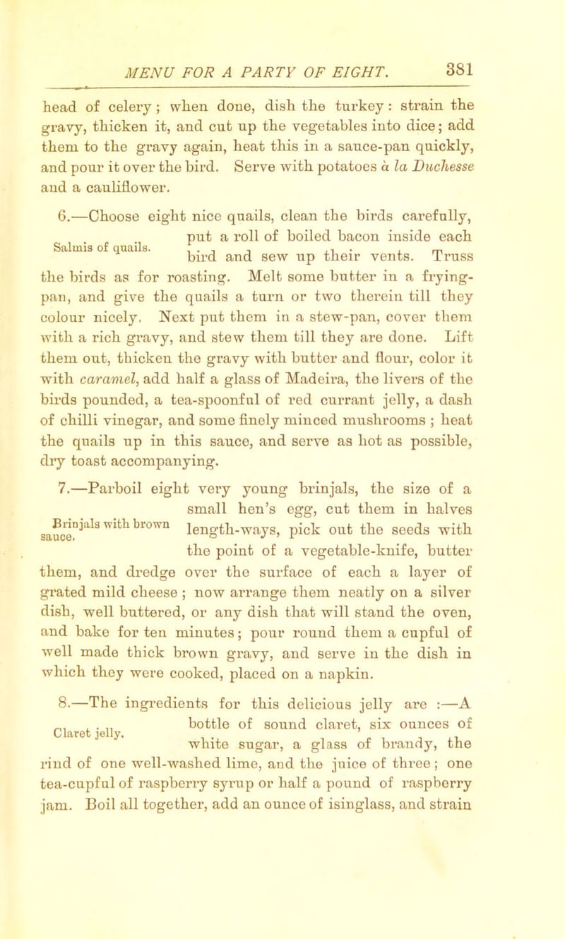 head of celery; when done, dish the turkey : strain the gravy, thicken it, and cut up the vegetables into dice; add them to the gravy again, heat this in a sauce-pan quickly, and pour it over the bird. Sei’ve with potatoes a la Duchesse and a cauliflower. 6. —Choose eight nice quails, clean the birds carefully, put a roll of boiled bacon inside each Salmis of quails. , . , , ,•, . , „ bird and sew up their vents. Truss the birds as for roasting. Melt some butter in a frying- pan, and give the quails a turn or two therein till they colour nicely. Next put them in a stew-pan, cover them with a rich gravy, and stew them till they are done. Lift them out, thicken the gravy with butter and flour, color it with caramel, add half a glass of Madeira, the livers of the birds pounded, a tea-spoonful of red currant jelly, a dash of chilli vinegar, and some finely minced mushrooms ; heat the quails up in this sauce, and serve as hot as possible, dry toast accompanying. 7. —Parboil eight very young brinjals, the size of a small hen’s egg, cut them in halves sauceDJ'alS brown length-ways, pick out the seeds with the point of a vegetable-knife, butter them, and dredge over the surface of each a layer of grated mild cheese ; now arrange them neatly on a silver dish, well buttered, or any dish that will stand the oven, and bake for ten minutes; pour round them a cupful of well made thick brown gravy, and serve in the dish in which they were cooked, placed on a napkin. Claret jelly. 8.—The ingredients for this delicious jelly are :—A bottle of sound claret, six ounces of white sugar, a glass of brandy, the rind of one well-washed lime, and the juice of thi’ee; one tea-cupful of raspberry syrup or half a pound of raspberry jam. Boil all together, add an ounce of isinglass, and strain