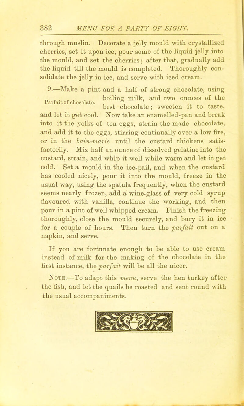 through muslin. Decorate a jelly mould with crystallized cherries, set it upon ice, pour some of the liquid jelly into the mould, and set the cherries; after that, gradually add the liquid till the mould is completed. Thoroughly con- solidate the jelly in ice, and serve with iced cream. 9.—Make a pint and a half of strong chocolate, using , boiling milk, and two ounces of the Parfait of chocolate. , , , best chocolate ^ sweeten it to tastej and let it get cool. Now take an enamelled-pan and break into it the yolks of ten eggs, strain the made chocolate, and add it to the eggs, stirring continually over a low fire, or in the bain-marie until the custard thickens satis- factorily. Mis half an ounce of dissolved gelatine into the custard, strain, and whip it well while warm and let it get cold. Set a mould in the ice-pail, and when the custard has cooled nicely, pour it into the mould, freeze in the usual way, using the spatula frequently, when the custard seems nearly frozen, add a wine-glass of very cold syrup flavoured with vanilla, continue the working, and then pour in a pint of well whipped cream. Finish the freezing thoroughly, close the mould securely, and bury it in ice for a couple of hours. Then turn the parfait out on a naj)kin, and serve. If you are fortunate enough to be able to use cream instead of milk for the making of the chocolate in the first instance, the parfait will be all the nicer. Note.—To adapt this menu, serve the hen turkey after the fish, and let the quails be roasted and sent round with the usual accompaniments.