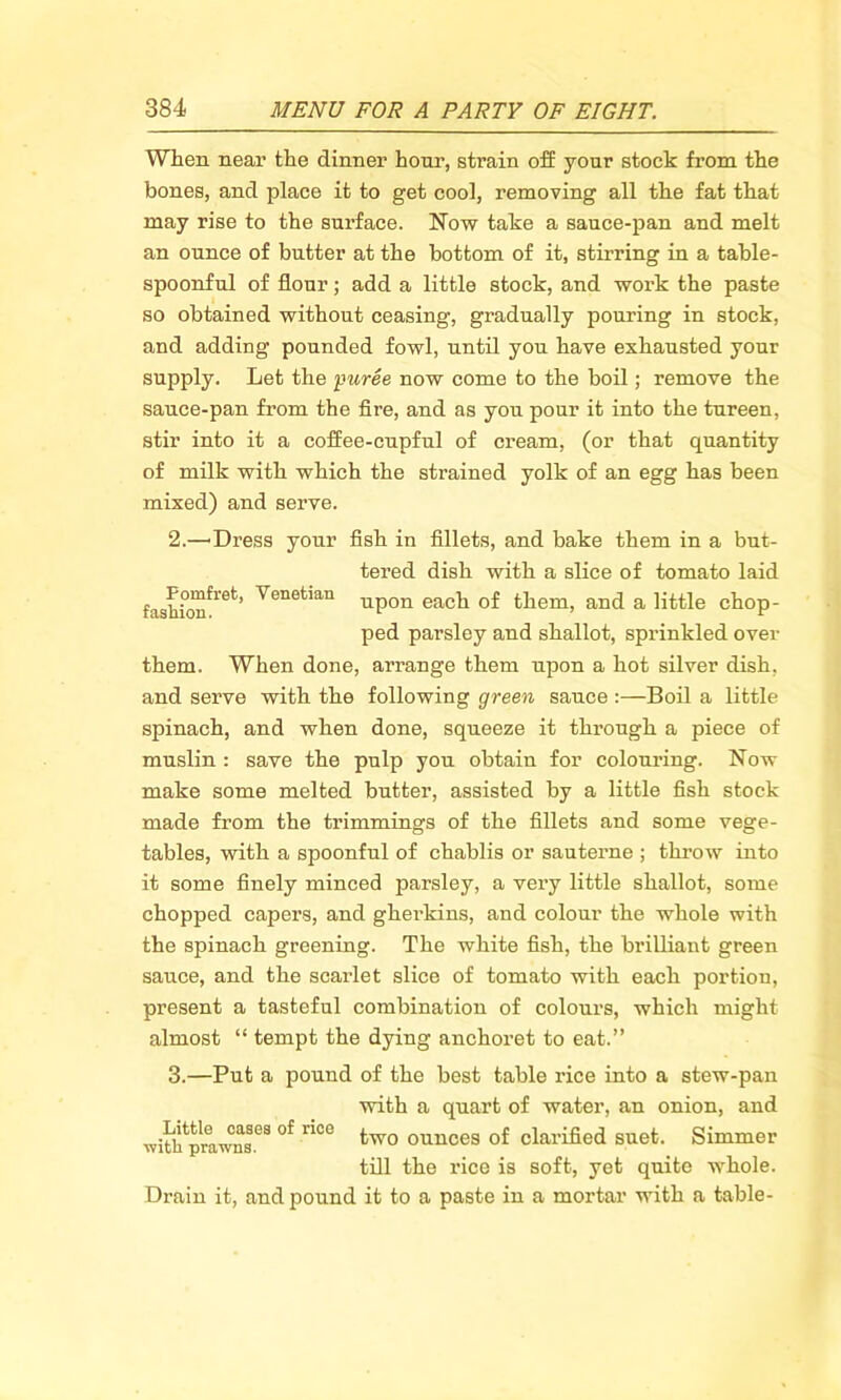 When near the dinner hour, strain off your stock from the bones, and place it to get cool, removing all the fat that may rise to the surface. Now take a sauce-pan and melt an ounce of butter at the bottom of it, stirring in a table- spoonful of flour; add a little stock, and work the paste so obtained without ceasing, gradually pouring in stock, and adding pounded fowl, until you have exhausted your supply. Let the puree now come to the boil; remove the sauce-pan from the fire, and as you pour it into the tureen, stir into it a coffee-cupful of cream, (or that quantity of milk with which the strained yolk of an egg has been mixed) and serve. 2. —Dress your fish in fillets, and bake them in a but- tered dish with a slice of tomato laid fashion**6*1’ Venetmn upon each of them, and a little chop- ped parsley and shallot, sprinkled over them. When done, arrange them upon a hot silver dish, and serve with the following green sauce :—Boil a little spinach, and when done, squeeze it through a piece of muslin : save the pulp you obtain for colouring. Now make some melted butter, assisted by a little fish stock made from the trimmings of the fillets and some vege- tables, with a spoonful of chablis or sauterne ; throw into it some finely minced parsley, a very little shallot, some chopped capers, and gherkins, and colour the whole with the spinach greening. The white fish, the brilliant green sauce, and the scariet slice of tomato with each portion, present a tasteful combination of colours, which might almost “ tempt the dying anchoret to eat.” 3. —Put a pound of the best table rice into a stew-pan with a quart of water, an onion, and two ounces of clarified suet. Simmer till the rice is soft, yet quite whole. Drain it, and pound it to a paste in a mortar with a table- Little cases of rice with prawns.