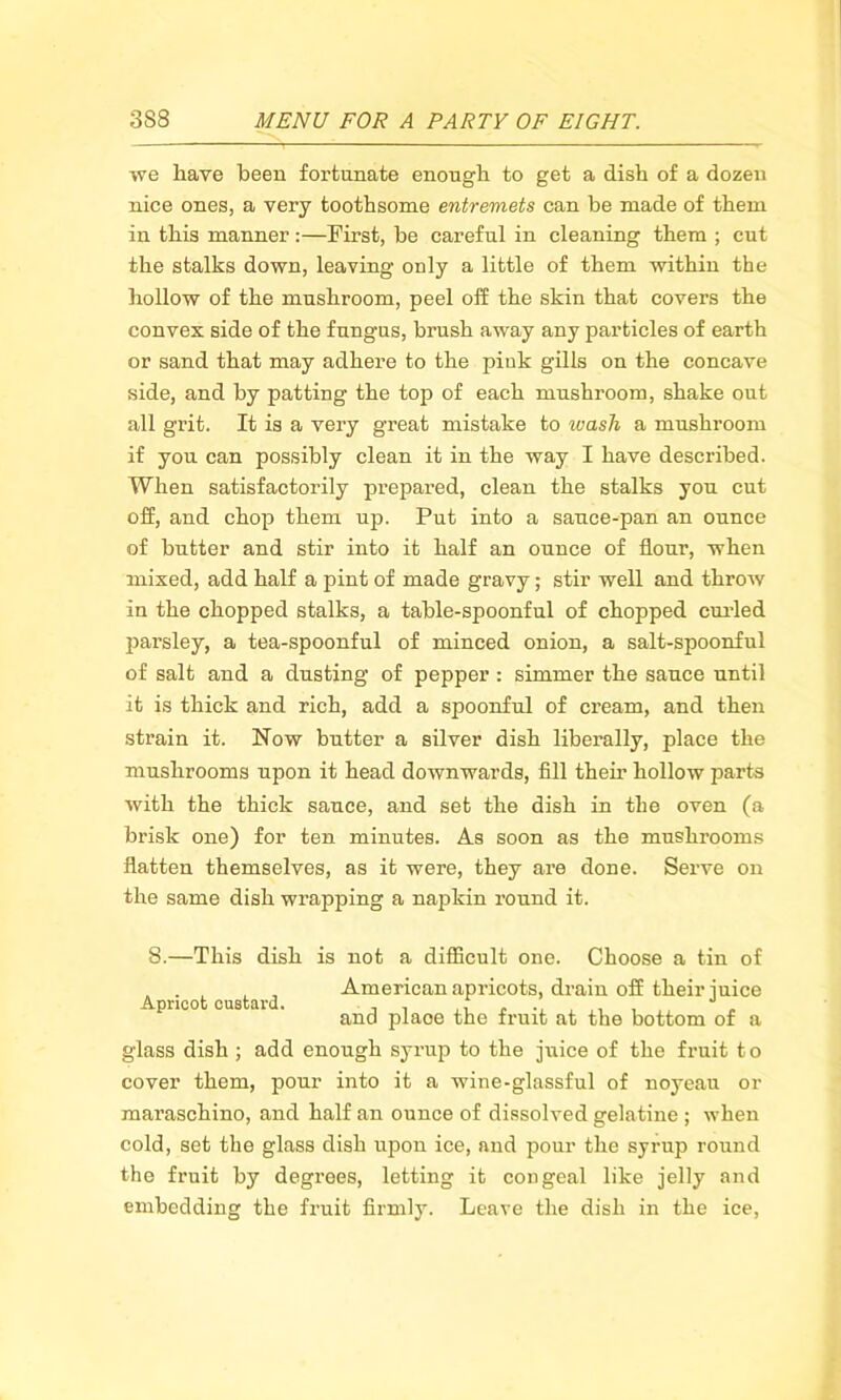 we have been fortunate enough to get a dish of a dozen nice ones, a very toothsome entremets can be made of them in this manner:—First, be careful in cleaning them ; cut the stalks down, leaving only a little of them within the hollow of the mushroom, peel off the skin that covers the convex side of the fungus, brush away any particles of earth or sand that may adhere to the pink gills on the concave side, and by patting the top of each mushroom, shake out all grit. It is a very great mistake to wash a mushroom if you can possibly clean it in the way I have described. When satisfactorily prepared, clean the stalks you cut off, and chop them up. Put into a sauce-pan an ounce of butter and stir into it half an ounce of flour, when mixed, add half a pint of made gravy; stir well and throw in the chopped stalks, a table-spoonful of chopped curled parsley, a tea-spoonful of minced onion, a salt-spoonful of salt and a dusting of pepper: simmer the sauce until it is thick and rich, add a spoonful of cream, and then strain it. Now butter a silver dish liberally, place the mushrooms upon it head downwards, fill their hollow parts with the thick sauce, and set the dish in the oven (a brisk one) for ten minutes. As soon as the mushrooms flatten themselves, as it were, they are done. Serve on the same dish wrapping a napkin round it. 8.—This dish is not a difficult one. Choose a tin of . American apricots, drain off their juice prico cus ai . ancj plaoe the fruit at the bottom of a glass dish ; add enough syrup to the juice of the fruit to cover them, pour into it a wine-glassful of noyeau or maraschino, and half an ounce of dissolved gelatine ; when cold, set the glass dish upon ice, and pour the syrup round the fruit by degrees, letting it congeal like jelly and embedding the fruit firmly. Leave the dish in the ice,