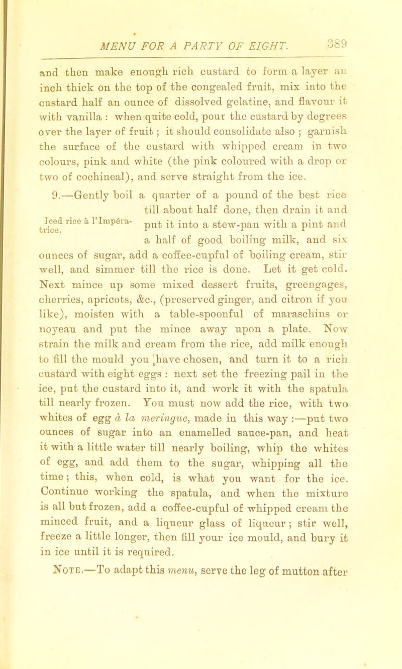 and then make enough rich custard to form a layer an inch thick on the top of the congealed fruit, mix into the custard half an ounce of dissolved gelatine, and flavour it with vanilla : when quite cold, pour the custard by degrees over the layer of fruit; it should consolidate also ; garnislr the surface of the custard with whipped cream in two colours, pink and white (the pink coloured with a drop or two of cochineal), and serve straight from the ice. 9.—Gently boil a quarter of a pound of the best rice till about half done, then drain it and '■rice'1 nCe a 1Imp(5ra' put it into a stew-pan with a pint and a half of good boiling milk, and six ounces of sugar, add a coffee-cupful of boiling cream, stir- well, and simmer till the rice is done. Let it get cold. Next mince up some mixed dessert fruits, greengages, cherries, apricots, &c., (preserved ginger, and citron if you like), moisten with a table-spoonful of marascliins or noyeau and put the mince away upon a plate. Now strain the milk and cream from the rice, add milk enough to fill the mould you diave chosen, and turn it to a rich custard with eight eggs : next set the freezing pail in the ice, put the custard into it, and work it with the spatula till nearly frozen. You must now add the rice, with two whites of egg a la meringue, made in this way :—put two ounces of sugar into an enamelled sauce-pan, and heat it with a little water till nearly boiling, whija the whites °f egg, a]id add them to the sugar, whipping all the time; this, when cold, is what you want for the ice. Continue working the spatula, and when the mixture is all but frozen, add a coffee-cupful of whipped cream the minced fruit, and a liqueur glass of liqueur ; stir well, freeze a little longer, then fill your ice mould, and bury it in ice until it is required. Note.—To adapt this menu, serve the leg of mutton after