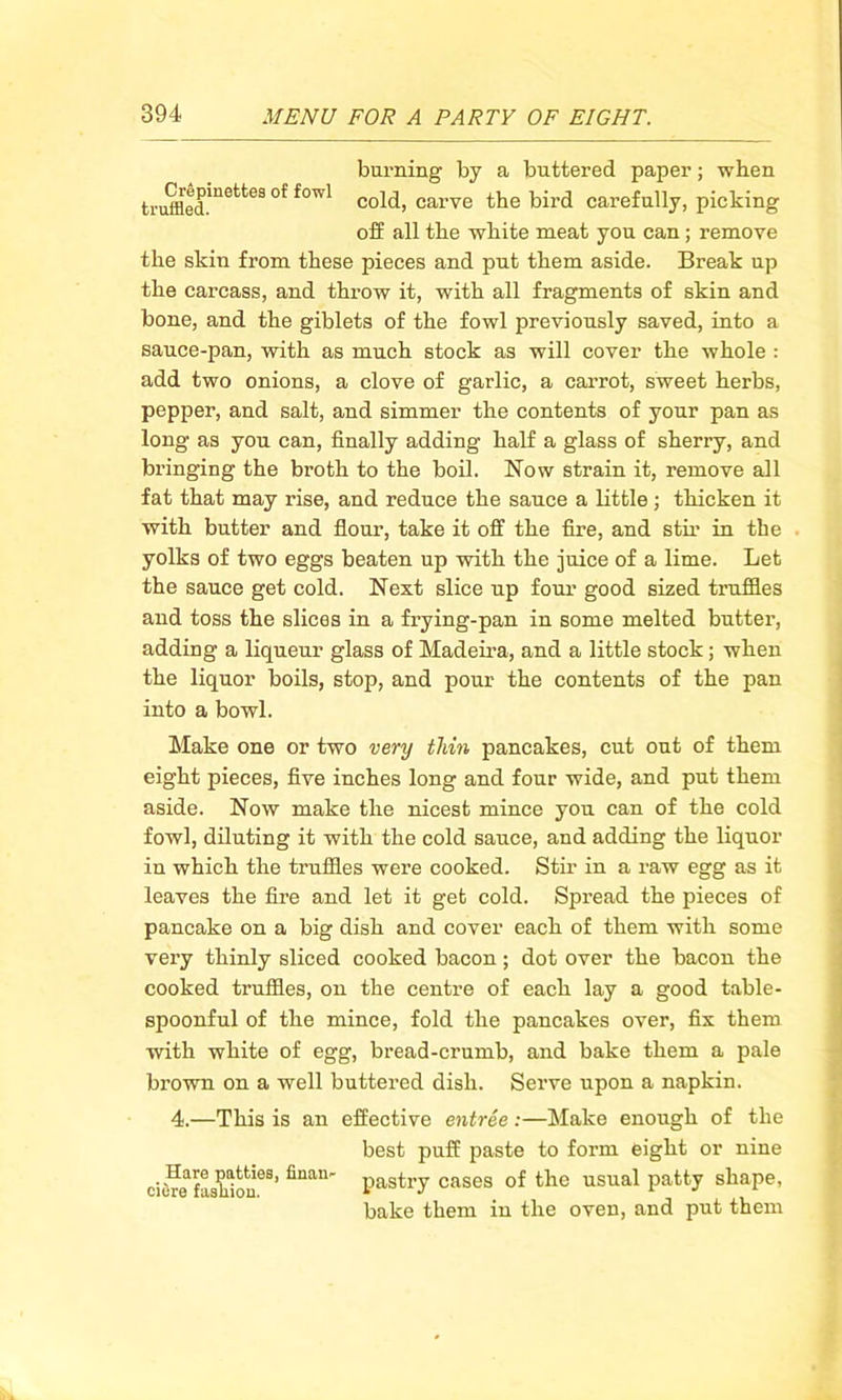 burning by a buttered paper; when trufflecimette3 f°Wl c°ld, carve the bird carefully, picking off all the white meat you can ; remove the skin from these pieces and put them aside. Break up the carcass, and throw it, with all fragments of skin and bone, and the giblets of the fowl previously saved, into a sauce-pan, with as much stock as will cover the whole : add two onions, a clove of garlic, a carrot, sweet herbs, pepper, and salt, and simmer the contents of your pan as long as you can, finally adding half a glass of sherry, and bringing the broth to the boil. Now strain it, remove all fat that may rise, and reduce the sauce a little ; thicken it with butter and flour, take it off the fire, and stir in the yolks of two eggs beaten up with the juice of a lime. Let the sauce get cold. Next slice up four good sized truffles and toss the slices in a frying-pan in some melted butter, adding a liqueur glass of Madeira, and a little stock; when the liquor boils, stop, and pour the contents of the pan into a bowl. Make one or two very thin pancakes, cut out of them eight pieces, five inches long and four wide, and put them aside. Now make the nicest mince you can of the cold fowl, diluting it with the cold sauce, and adding the liquor in which the truffles were cooked. Stir in a raw egg as it leaves the fire and let it get cold. Spread the pieces of pancake on a big dish and cover each of them with some very thinly sliced cooked bacon; dot over the bacon the cooked truffles, on the centre of each lay a good table- spoonful of the mince, fold the pancakes over, fix them with white of egg, bread-crumb, and bake them a pale brown on a well buttered dish. Serve upon a napkin. 4.—This is an effective entree :—Make enough of the best puff paste to form eight or nine ciS-paU.a, finan- pastry cases of the usual patty shape, bake them in the oven, and put them