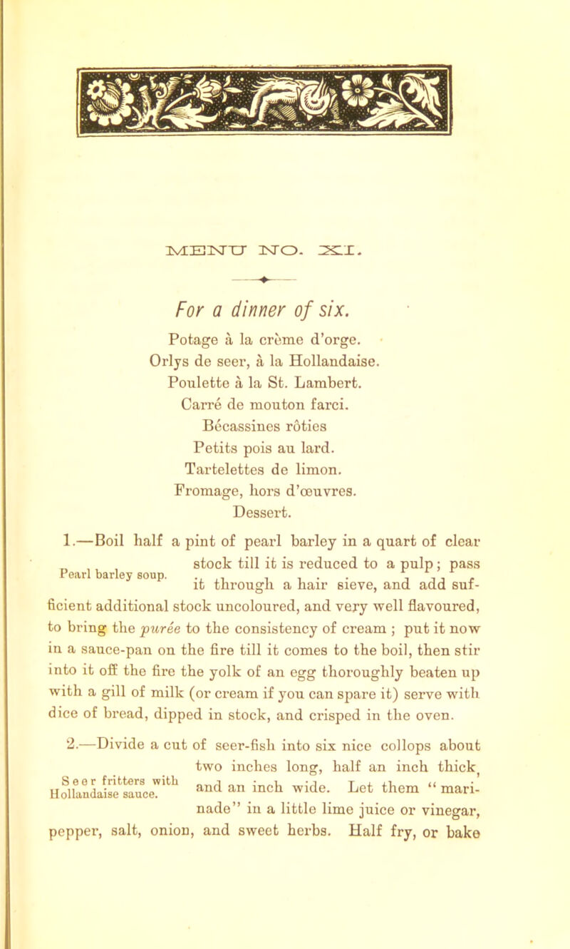 IvHEHSTTr 3STO. Z5SLX. For a dinner of six. Potage a la creme d’orge. Orlys de seer, a la Hollandaise. Poulette a la St. Lambert. Carre de mouton farci. Becassines roties Petits pois an lard. Tartelettes de limon. Promage, bors d’ceuvres. Dessert. 1.—Boil half a pint of pearl barley in a quart of clear stock till it is reduced to a pulp; pass P„rl b.rl.5 .o„p. ;t throug]i a ha.r 6.ete_ an(J add suf_ ficient additional stock uncoloured, and very well flavoured, to bring the puree to the consistency of cream ; put it now in a sauce-pan on the fire till it comes to the boil, then stir into it off the fire the yolk of an egg thoroughly beaten up with a gill of milk (or cream if you can spare it) serve with dice of bread, dipped in stock, and crisped in the oven. 2.—Divide a cut of seer-fish into six nice collops about Seer fritters with Hollandaise sauce. two inches long, half an inch thick pepper, and an inch wide. Let them “ mari- nade” in a little lime juice or vinegar, salt, onion, and sweet herbs. Half fry, or bake