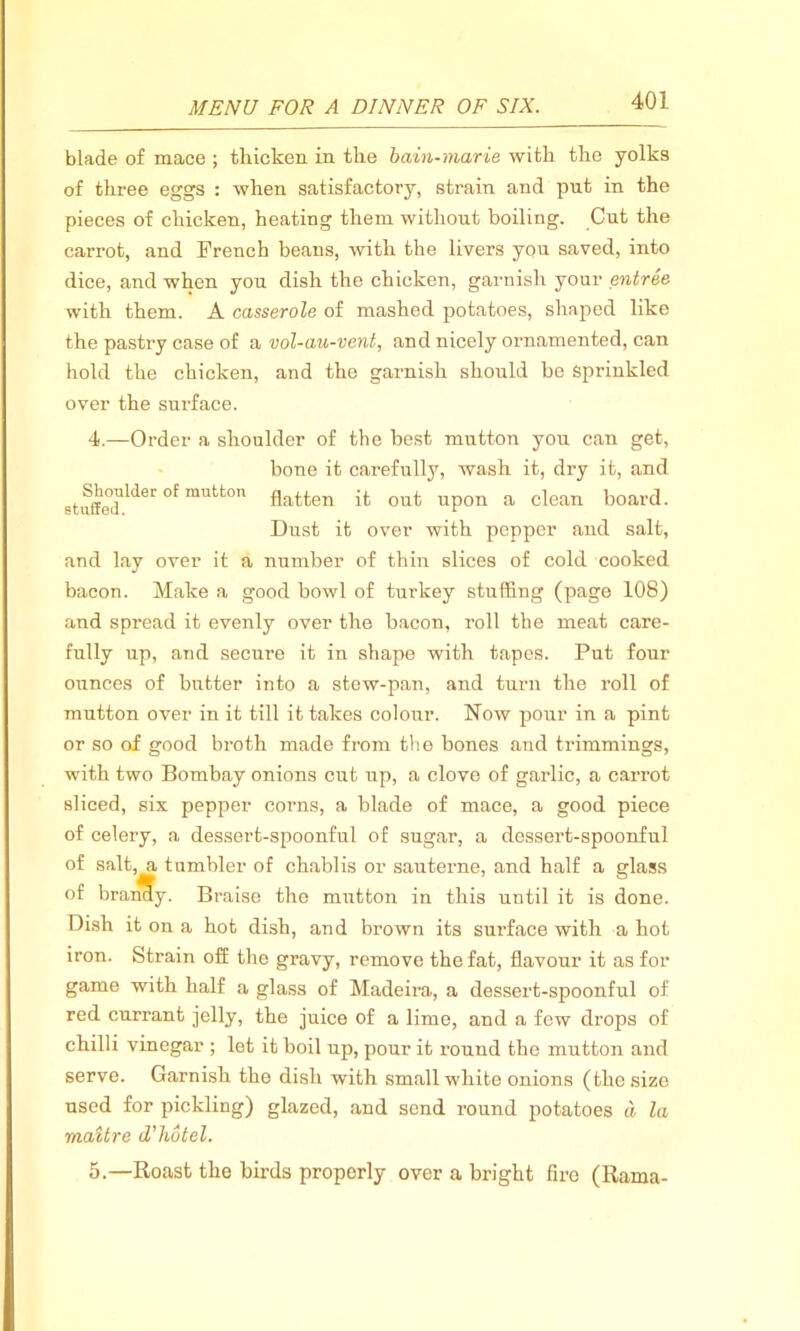 blade of mace ; thicken in the bain-marie with the yolks of three eggs : when satisfactory, strain and put in the pieces of chicken, heating them without boiling. Cut the carrot, and French beans, with the livers you saved, into dice, and when you dish the chicken, garnish your entree with them. A casserole of mashed potatoes, shaped like the pastry case of a vol-au-vent, and nicely ornamented, can hold the chicken, and the garnish should be Sprinkled over the surface. 4. —Order a shoulder of the best mutton you can get, bone it carefully, wash it, dry it, and 8tuffedll<ler °f rautton flatten it out upon a clean board. Dust it over with pepper and salt, and lay over it a number of thin slices of cold cooked bacon. Make a good bowl of turkey stuffing (page 108) and spread it evenly over the bacon, roll the meat care- fully up, and secure it in shape with tapes. Put four ounces of butter into a stew-pan, and turn the roll of mutton over in it till it takes colour. Now pour in a pint or so of good broth made from the bones and trimmings, with two Bombay onions cut up, a clove of garlic, a carrot sliced, six pepper corns, a blade of mace, a good piece of celery, a dessert-spoonful of sugar, a dessert-spoonful of salt, a tumbler of chablis or sauterne, and half a glass of brandy. Braise the mutton in this until it is done. Dish it on a hot dish, and brown its surface with a hot iron. Strain off the gravy, remove the fat, flavour it as for game with half a glass of Madeira, a dessert-spoonful of red currant jelly, the juice of a lime, and a few drops of chilli vinegar ; let it boil up, pour it round the mutton and serve. Garnish the dish with small white onions (the size used for pickling) glazed, and send round potatoes a la maitre d'liotel. 5. —Roast the birds properly over a bright fire (Rama-