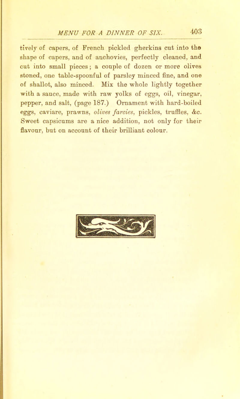 tively of capers, of French pickled gherkins cut into the shape of capers, and of anchovies, perfectly cleaned, and cut into small pieces ; a couple of dozen or more olives stoned, one table-spoonful of parsley minced fine, and one of shallot, also minced. Mix the whole lightly together with a sauce, made with raw yolks of eggs, oil, vinegar, pepper, and salt, (page 187.) Ornament with hard-boiled eggs, caviare, prawns, olives farcies, pickles, truffles, etc. Sweet capsicums are a nice addition, not only for their flavour, but on account of their brilliant colour.