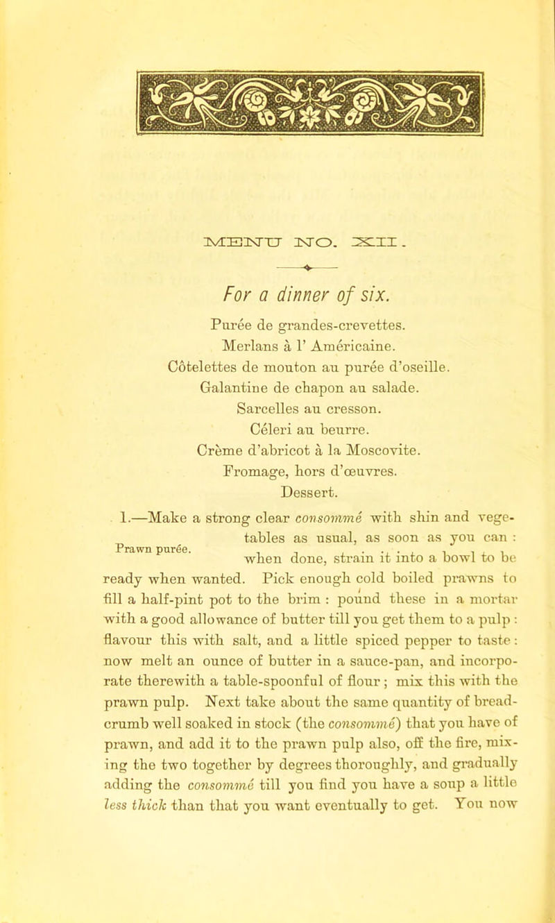 uvceukttx unto, 25:11 . For a dinner of six. Puree de grandes-crevettes. Merlans a 1’ Americaine. Cotelettes de mouton au puree d’oseille. Galantine de cliapon au salade. Sarcelles au ci’esson. Celeri au beurre. Creme d’abricot a la Moscoyite. Fromage, bors d’oeuvres. Dessert. 1.—Make a strong clear consomme with shin and vege- p tables as usual, as soon as you can : rawn puree. when done, strain it into a bowl to be ready when wanted. Pick enough cold boiled prawns to fill a half-pint pot to the brim : pound these in a mortar with a good allowance of butter till you get them to a pulp : flavour this with salt, and a little spiced pepper to taste: now melt an ounce of butter in a sauce-pan, and incorpo- rate therewith a table-spoonful of flour ; mix this with the prawn pulp. Next take about the same quantity of bread- crumb well soaked in stock (the consomme) that you have of prawn, and add it to the prawn pulp also, off the fire, mix- ing the two together by degrees thoroughly, and gradually adding the consomme till you find you have a soup a little less thick than that you want eventually to get. You now