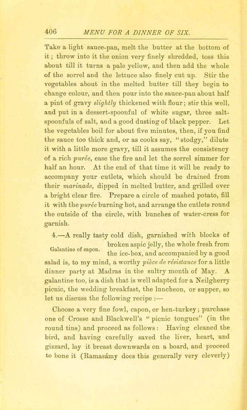 Take a light sauce-pan, melt the butter at the bottom of it; throw into it the onion very finely shredded, toss this about till it turns a pale yellow, and then add the whole of the sorrel and the lettuce also finely cut up. Stir the vegetables about in the melted butter till they begin to change colour, and then pour into the sauce-pan about half a pint of gravy slightly thickened with flour; stir this well, and put in a dessert-spoonful of white sugar, three salt- spoonfuls of salt, and a good dusting of black pepper. Let the vegetables boil for about five minutes, then, if you find the sauce too thick and, or as cooks say, “stodgy,” dilute it with a little more gravy, till it assumes the consistency of a rich puree, ease the fire and let the sorrel simmer for half an hour. At the end of that time it will be ready to accompany your cutlets, which should he drained from their marinade, dipped in melted butter, and grilled over a bright clear fire. Prepare a circle of mashed potato, fill it with the puree burning hot, and arrange the cutlets round the outside of the circle, with hunches of water-cress for garnish. 4.—A really tasty cold dish, garnished with blocks of broken aspic jelly, the whole fresh from Galantine of capon. ,, . , , . ,, , the ice-box, and accompanied by a good salad is, to my mind, a worthy piece de resistance for a little dinner party at Madras in the sultry month of May. A galantine too, is a dish that is well adapted for a Neilgherry picnic, the wedding breakfast, the luncheon, or supper, so let us discuss the following recipe :— Choose a very fine fowl, capon, or hen-turkey; purchase one of Crosse and Blackwell’s “ picnic tongues” (in the round tins) and proceed as follows : Having cleaned the bird, and having carefully saved the liver, heart, and gizzard, lay it breast downwards on a board, and proceed to bone it (Ramasamy does this generally very cleverly)