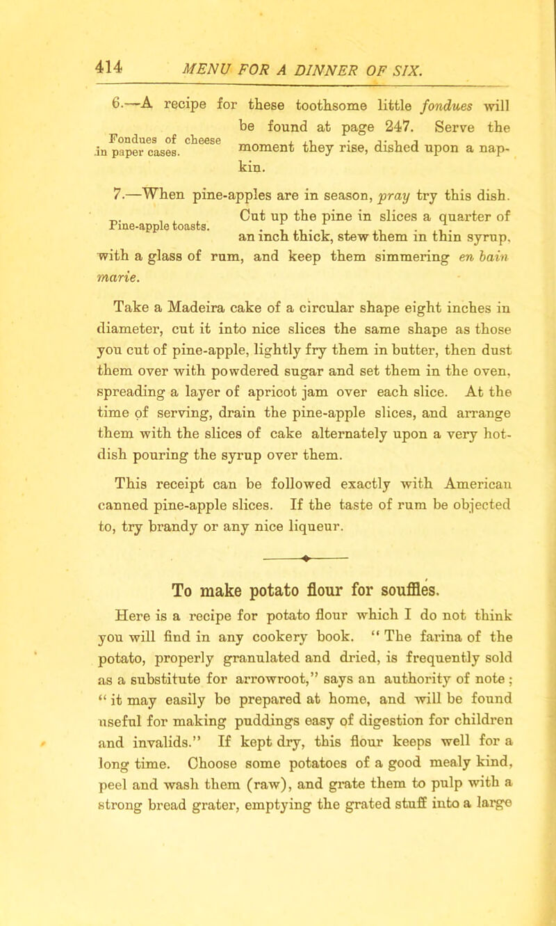 6-—A recipe for these toothsome little fondues 'will be found at page 247. Serve the Fondues of cheese „ , j in paper cases. moment they rise, dished upon a nap- kin. 7.—When pine-apples are in season, pray try this dish. _.. , , Cut up the pine in slices a quarter of Pine-apple toasts. . f ... -, an inch thick, stew them in thm syrup. with a glass of rum, and keep them simmering en bain marie. Take a Madeira cake of a circular shape eight inches in diameter, cut it into nice slices the same shape as those you cut of pine-apple, lightly fry them in butter, then dust them over with powdered sugar and set them in the oven, spreading a layer of apricot jam over each slice. At the time of serving, drain the pine-apple slices, and arrange them with the slices of cake alternately upon a very hot- dish pouring the syrup over them. This receipt can be followed exactly with American canned pine-apple slices. If the taste of rum be objected to, try brandy or any nice liqueur. ♦ To make potato flour for souffles. Here is a recipe for potato flour which I do not think you will find in any cookery book. “ The farina of the potato, properly granulated and dried, is frequently sold as a substitute for arrowroot,” says an authority of note; “ it may easily be prepared at home, and will be found useful for making puddings easy of digestion for children and invalids.” If kept dry, this flour keeps well for a long time. Choose some potatoes of a good mealy kind, peel and wash them (raw), and grate them to pulp with a strong bread grater, emptying the grated stuff into a large