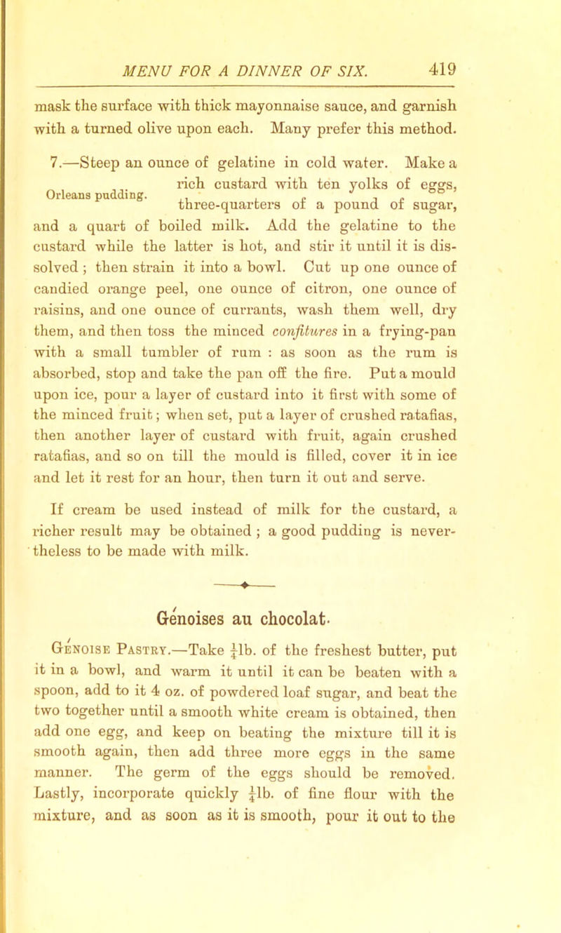 mask the surface with thick mayonnaise sauce, and garnish with a turned olive upon each. Many prefer this method. 7.—Steep an ounce of gelatine in cold water. Make a rich custard with ten yolks of egg's, Orleans pudding. ,, , . J ’ three-quarters of a pound ot sugar, and a quart of boiled milk. Add the gelatine to the custard while the latter is hot, and stir it until it is dis- solved ; then strain it into a bowl. Cut up one ounce of candied orange peel, one ounce of citron, one ounce of raisins, and one ounce of currants, wash them well, dry them, and then toss the minced confitures in a frying-pan with a small tumbler of rum : as soon as the rum is absorbed, stop and take the pan off the fire. Put a mould upon ice, pour a layer of custard into it first with some of the minced fruit; when set, put a layer of crushed ra.tafias, then another layer of custard with fruit, again crushed ratafias, and so on till the mould is filled, cover it in ice and let it rest for an hour, then turn it out and serve. If cream be used instead of milk for the custard, a richer result may be obtained ; a good pudding is nevei’- theless to be made with milk. ♦ Genoises au chocolat- Genoise Pastry.—Take jib. of the freshest butter, put it in a bowl, and warm it until it can be beaten with a spoon, add to it 4 oz. of powdered loaf sugar, and beat the two together until a smooth white cream is obtained, then add one egg, and keep on beating the mixture till it is smooth again, then add three more eggs in the same manner. The germ of the eggs should be removed. Lastly, incorporate quickly |lb. of fine flour with the mixture, and as soon as it is smooth, pour it out to the