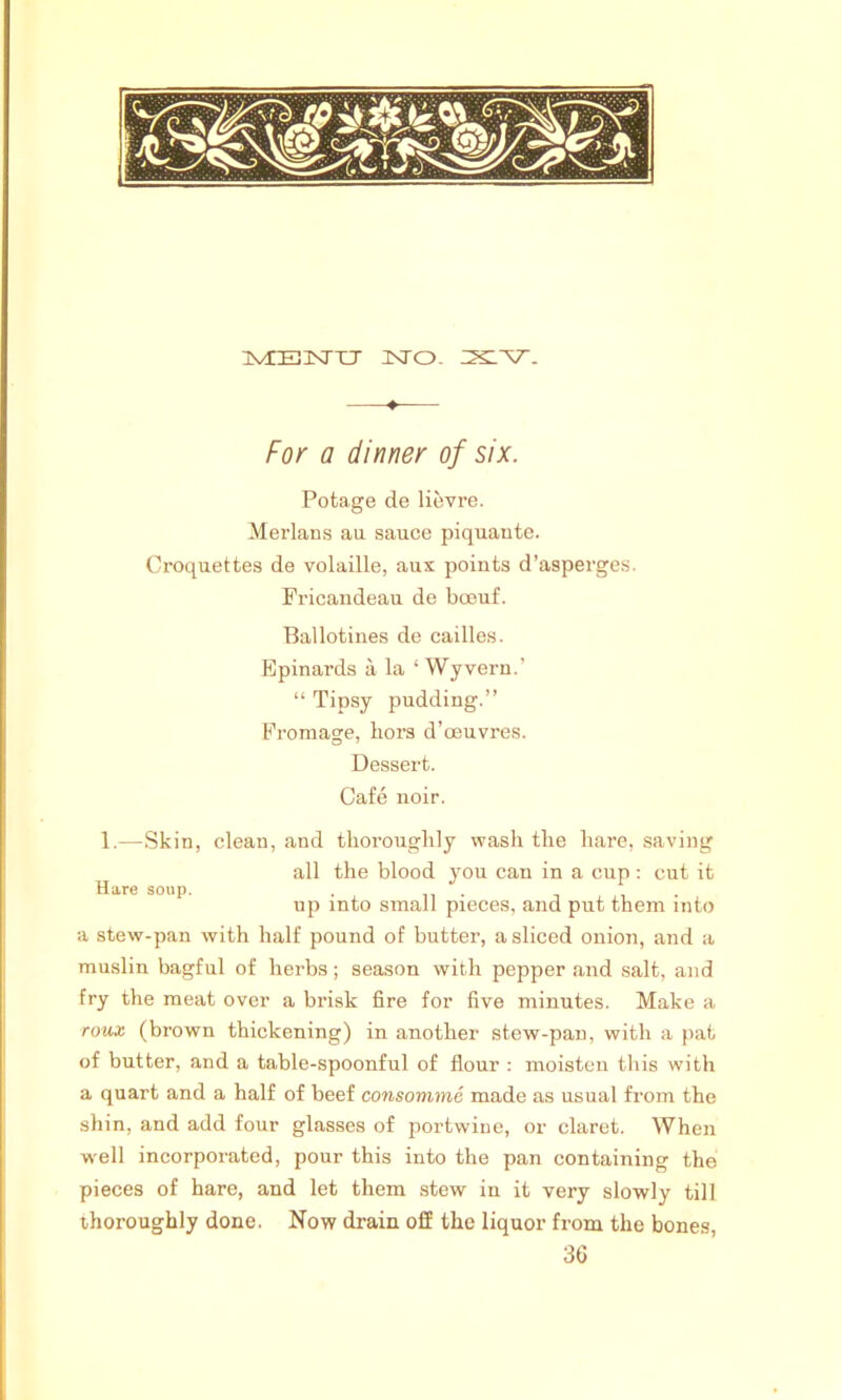 ivrEisrxj unto. ♦ For a dinner of six. Potage de lievre. Merlans au sauce piquaute. Croquettes de volaille, aux points d’asperges. Fricandeau de boeuf. Ballotines de cailles. Epinards a la ‘ Wyvern.’ “ Tipsy pudding.” Fromage, hors d’oeuvres. Dessert. Cafe noir. 1.—Skin, clean, and thoroughly wash the hare, saving all the blood you can in a cup: cut it Hare soup. . . . up into small pieces, and put them into a stew-pan with half pound of butter, a sliced onion, and a muslin bagful of herbs; season with pepper and salt, and fry the meat over a brisk fire for five minutes. Make a roux (brown thickening) in another stew-pan, with a pat of butter, and a table-spoonful of flour : moisten this with a quart and a half of beef consomme made as usual from the shin, and add four glasses of portwine, or claret. When well incorporated, pour this into the pan containing the pieces of hare, and let them stew in it very slowly till thoroughly done. Now drain off the liquor from the bones, 36