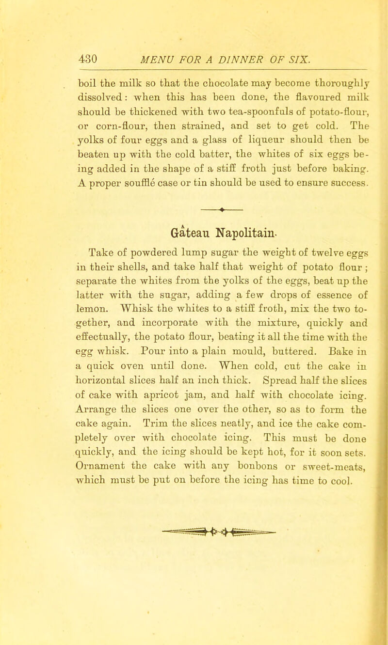 boil the milk so that the chocolate may become thoroughly dissolved: when this has been done, the flavoured milk should be thickened with two tea-spoonfuls of potato-flour, or corn-flour, then strained, and set to get cold. The yolks of four eggs and a glass of liqueur should then be beaten up with the cold batter, the whites of six eggs be- ing added in the shape of a stiff froth just before baking. A proper souffle case or tin should be used to ensure success. ♦ Gateau Napolitain- Take of powdered lump sugar the weight of twelve eggs in their shells, and take half that weight of potato flour ; separate the whites from the yolks of the eggs, beat up the latter with the sugar, adding a few drops of essence of lemon. Whisk the whites to a stiff froth, mix the two to- gether, and incorporate with the mixture, quickly and effectually, the potato flour, beating it all the time with the egg whisk. Pour into a plain mould, buttered. Bake in a quick oven until done. When cold, cut the cake in horizontal slices half an inch thick. Spread half the slices of cake with apricot jam, and half with chocolate icing. Arrange the slices one over the other, so as to form the cake again. Trim the slices neatly, and ice the cake com- pletely over with chocolate icing. This must be done quickly, and the icing should be kept hot, for it soon sets. Ornament the cake with any bonbons or sweet-meats, which must be put on before the icing lias time to cool.