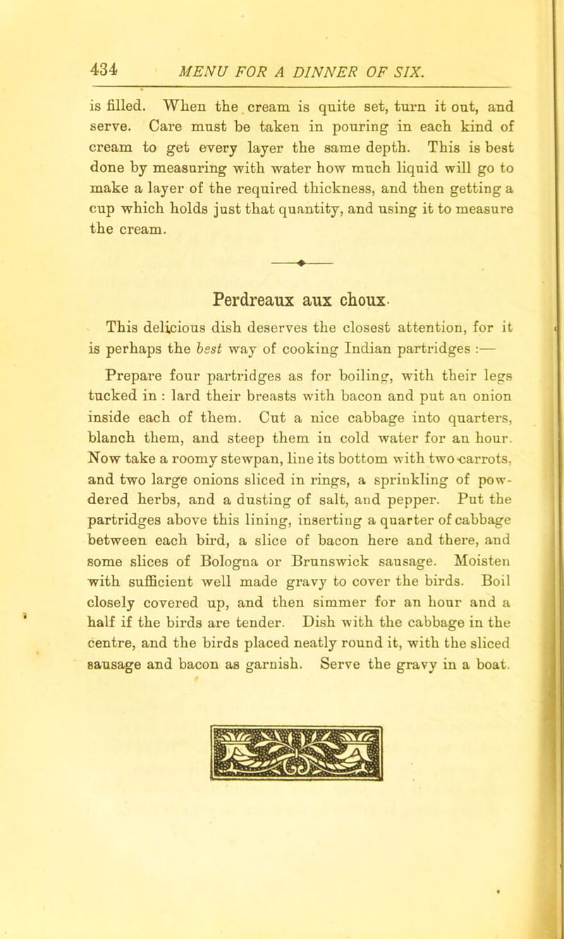 is filled. When the cream is quite set, turn it out, and serve. Care must be takeu in pouring in each kind of cream to get every layer the same depth. This is best done by measuring with water how much liquid will go to make a layer of the required thickness, and then getting a cup which holds just that quantity, and using it to measure the cream. Perdreaux aux choux This delicious dish deserves the closest attention, for it is perhaps the best way of cooking Indian partridges :— Prepare four partridges as for boiling, with their legs tucked in : lard their breasts with bacon and put an onion inside each of them. Cut a nice cabbage into quarters, blanch them, and steep them in cold water for an hour Now take a roomy stewpan, line its bottom with two-carrots, and two large onions sliced in rings, a sprinkling of pow- dered herbs, and a dusting of salt, and pepper. Put the partridges above this lining, inserting a quarter of cabbage between each bird, a slice of bacon here and there, and some slices of Bologna or Brunswick sausage. Moisten with sufficient well made gravy to cover the birds. Boil closely covered up, and then simmer for an hour and a half if the birds are tender. Dish with the cabbage in the centre, and the birds placed neatly round it, with the sliced sausage and bacon as garnish. Serve the gravy in a boat.