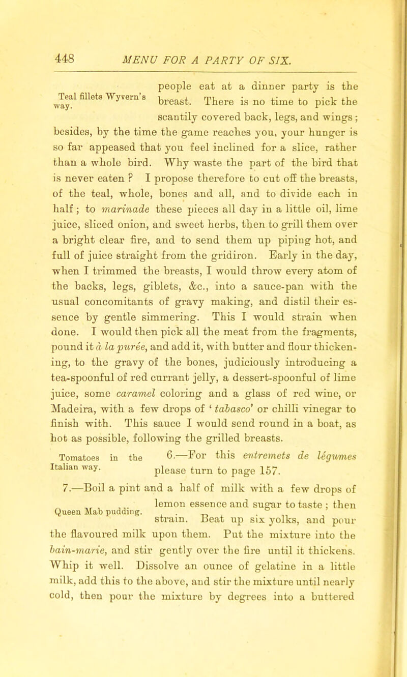 people eat at a dinner party is the way11 Wyvera 3 breast. There is no time to pick the scantily covered back, legs, and wings ; besides, by the time the game reaches you, your hunger is so far appeased that you feel inclined for a slice, rather than a whole bird. Why waste the part of the bird that is never eaten ? I propose therefore to cut off the breasts, of the teal, whole, bones and all, and to divide each in half ; to marinade these pieces all day in a little oil, lime juice, sliced onion, and sweet herbs, then to grill them over a bright clear fire, and to send them up piping hot, and full of juice straight from the gridiron. Early in the day, when I trimmed the breasts, I would throw every atom of the backs, legs, giblets, &c., into a sauce-pan with the usual concomitants of gravy making, and distil their es- sence by gentle simmering. This I would strain when done. I would then pick all the meat from the fragments, pound it d la puree, and add it, with butter and flour thicken- ing, to the gravy of the bones, judiciously introducing a tea-spoonful of red currant jelly, a dessert-spoonful of lime juice, some caramel coloring and a glass of red wine, or Madeira, with a few drops of 1 tabasco’ or chilli vinegar to finish with. This sauce I would send round in a boat, as hot as possible, following the grilled breasts. Tomatoes in the d ■ For this entremets de legumes Italian way. please turn to page 157. 7.—Boil a pint and a half of milk with a few drops of ,, , ,lemon essence and sugar to taste ; then Queen Mab pudding. . . strain. Beat up six yolks, and pour the flavoured milk upon them. Put the mixture into the bain-marie, and stir gently over the fire until it thickens. Whip it well. Dissolve an ounce of gelatine in a little milk, add this to the above, and stir the mixture until nearly cold, then pour the mixture by degrees into a buttered