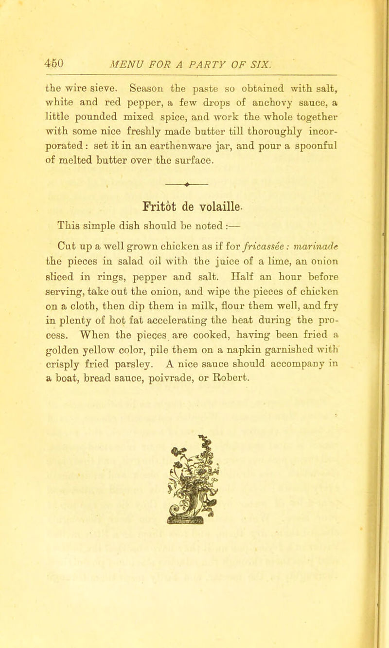 the wire sieve. Season the paste so obtained with salt, white and red pepper, a few drops of anchovy sauce, a little pounded mixed spice, and work the whole together with some nice freshly made butter till thoroughly incor- porated : set it in an earthenware jar, and pour a spoonful of melted butter over the surface. ♦ Fritot de volaille- This simple dish should be noted:— Cut up a well grown chicken as if for fricassee: marinade the pieces in salad oil with the juice of a lime, an onion sliced in rings, pepper and salt. Half an hour before serving, take out the onion, and wipe the pieces of chicken on a cloth, then dip them in milk, flour them well, and fry in plenty of hot fat accelerating the heat during the pro- cess. When the pieces are cooked, having been fried a golden yellow color, pile them on a napkin garnished with crisply fried parsley. A nice sauce should accompany in a boat, bread sauce, poivrade, or Robert.