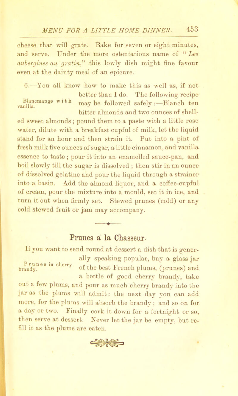 cheese that will grate. Bake for seven or eight minutes, and serve. Under the more ostentatious name of “ Les aubergines au gratin'' this lowly dish might fine favour even at the dainty meal of an epicure. 6.—You all know how to make this as well as, if not better than I do. The following recipe vanina°mange W11 ^ may be followed safely :—Blanch ten bitter almonds and two ounces of shell- ed sweet almonds ; pound them to a paste with a little rose water, dilute with a breakfast cupful of milk, let the liquid stand for an hour and then strain it. Put into a pint of fresh milk five ounces of sugar, a little cinnamon, and vanilla essence to taste ; pour it into an enamelled sauce-pan, and boil slowly till the sugar is dissolved ; then stir in an ounce of dissolved gelatine and pour the liquid through a strainer into a basin. Add the almond liquor, and a coffee-cupful of cream, pour the mixture into a mould, set it in ice, and turn it out when firmly set. Stewed prunes (cold) or any cold stewed fruit or jam may accompany. ♦ Prunes a la Chasseur- If you want to send round at dessert a dish that is gener- ally speaking popular, buy a glass jar brandy!168 in °heny of the best French plums, (prunes) and a bottle of good cherry brandy, take out a few plums, and pour as much cherry brandy into the jar as the plums will admit: the next day you can add more, for the plums will absorb the brandy ; and so on for a day or two. Finally cork it down for a fortnight or so, then serve at dessert. Never let the jar be empty, but re- fill it as the plums are eaten.