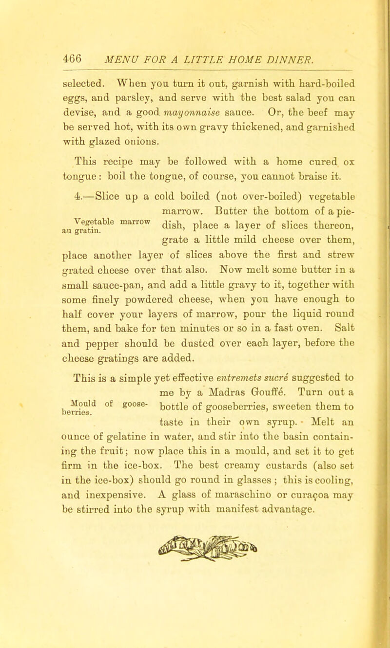 selected. When you turn it out, garnish with hard-boiled eggs, and parsley, and serve with the best salad you can devise, and a good mayonnaise sauce. Or, the beef may be served hot, with its own gravy thickened, and garnished with glazed onions. This recipe may be followed with a home cured ox tongue : boil the toDgue, of course, you cannot braise it. 4.—Slice up a cold boiled (not over-boiled) vegetable marrow. Butter the bottom ofapie- au Jra^in^6 man°W dish, place a layer of slices thereon, grate a little mild cheese over them, place another layer of slices above the first and strew grated cheese over that also. Now melt some butter in a small sauce-pan, and add a little gravy to it, together with some finely powdered cheese, when you have enough to half cover your layers of marrow, pour the liquid round them, and bake for ten minutes or so in a fast oven. Salt and pepper should be dusted over each layer, before the cheese gratings are added. This is a simple yet effective entremets sucre suggested to me by a Madras Gouffe. Turn out a berries ** °f s°°se bottle of gooseberries, sweeten them to taste iu their own syrup. • Melt an ounce of gelatine in water, and stir into the basin contain- ing the fruit; now place this in a mould, and set it to get firm in the ice-box. The best creamy custards (also set in the ice-box) should go round in glasses ; this is cooling, and inexpensive. A glass of maraschino or cura^oa may be stirred into the syrup with manifest advantage.